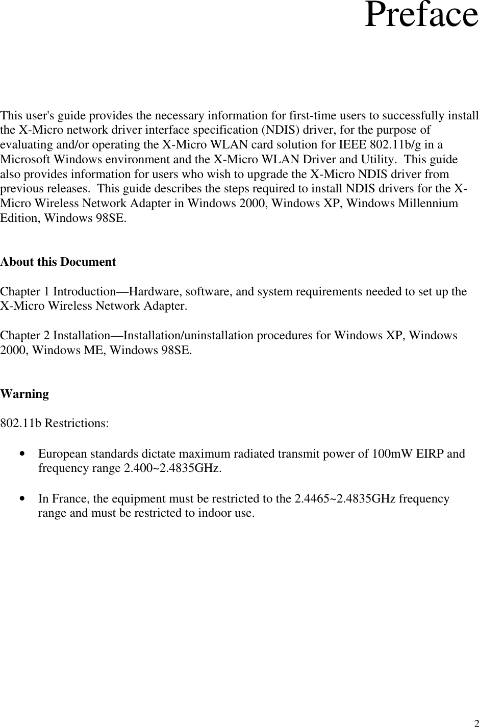 2  Preface      This user&apos;s guide provides the necessary information for first-time users to successfully install the X-Micro network driver interface specification (NDIS) driver, for the purpose of evaluating and/or operating the X-Micro WLAN card solution for IEEE 802.11b/g in a Microsoft Windows environment and the X-Micro WLAN Driver and Utility.  This guide also provides information for users who wish to upgrade the X-Micro NDIS driver from previous releases.  This guide describes the steps required to install NDIS drivers for the X-Micro Wireless Network Adapter in Windows 2000, Windows XP, Windows Millennium Edition, Windows 98SE.   About this Document  Chapter 1 Introduction—Hardware, software, and system requirements needed to set up the X-Micro Wireless Network Adapter.  Chapter 2 Installation—Installation/uninstallation procedures for Windows XP, Windows 2000, Windows ME, Windows 98SE.   Warning  802.11b Restrictions:  •  European standards dictate maximum radiated transmit power of 100mW EIRP and frequency range 2.400~2.4835GHz.  •  In France, the equipment must be restricted to the 2.4465~2.4835GHz frequency range and must be restricted to indoor use.           