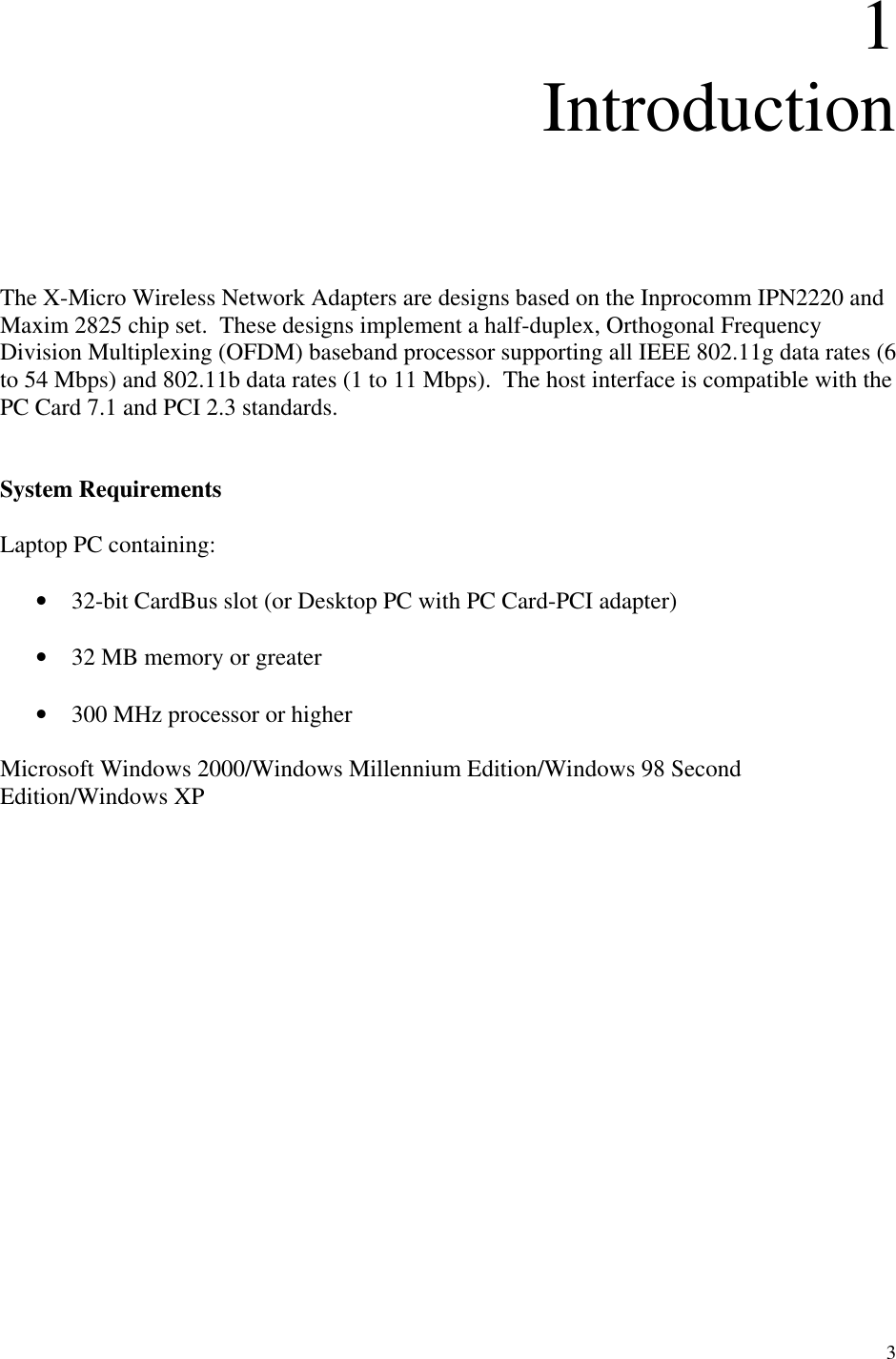 3  1 Introduction      The X-Micro Wireless Network Adapters are designs based on the Inprocomm IPN2220 and Maxim 2825 chip set.  These designs implement a half-duplex, Orthogonal Frequency Division Multiplexing (OFDM) baseband processor supporting all IEEE 802.11g data rates (6 to 54 Mbps) and 802.11b data rates (1 to 11 Mbps).  The host interface is compatible with the PC Card 7.1 and PCI 2.3 standards.     System Requirements  Laptop PC containing:  •  32-bit CardBus slot (or Desktop PC with PC Card-PCI adapter)  •  32 MB memory or greater  •  300 MHz processor or higher  Microsoft Windows 2000/Windows Millennium Edition/Windows 98 Second Edition/Windows XP                 