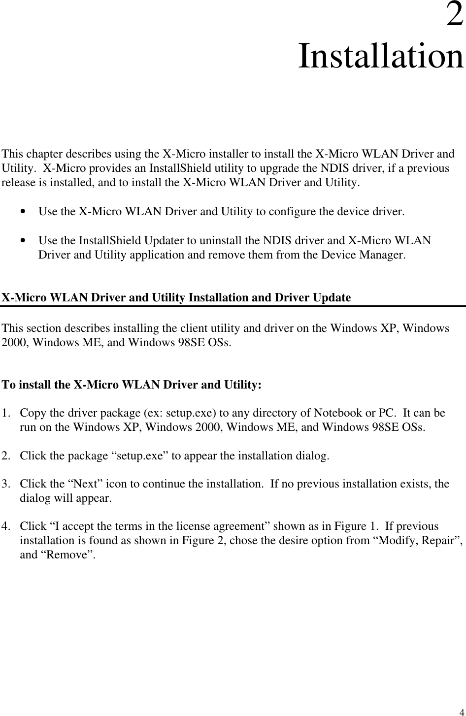 4 2 Installation      This chapter describes using the X-Micro installer to install the X-Micro WLAN Driver and Utility.  X-Micro provides an InstallShield utility to upgrade the NDIS driver, if a previous release is installed, and to install the X-Micro WLAN Driver and Utility.  •  Use the X-Micro WLAN Driver and Utility to configure the device driver.   •  Use the InstallShield Updater to uninstall the NDIS driver and X-Micro WLAN Driver and Utility application and remove them from the Device Manager.   X-Micro WLAN Driver and Utility Installation and Driver Update  This section describes installing the client utility and driver on the Windows XP, Windows 2000, Windows ME, and Windows 98SE OSs.   To install the X-Micro WLAN Driver and Utility:  1.  Copy the driver package (ex: setup.exe) to any directory of Notebook or PC.  It can be run on the Windows XP, Windows 2000, Windows ME, and Windows 98SE OSs.  2.  Click the package “setup.exe” to appear the installation dialog.  3.  Click the “Next” icon to continue the installation.  If no previous installation exists, the dialog will appear.  4.  Click “I accept the terms in the license agreement” shown as in Figure 1.  If previous installation is found as shown in Figure 2, chose the desire option from “Modify, Repair”, and “Remove”.     