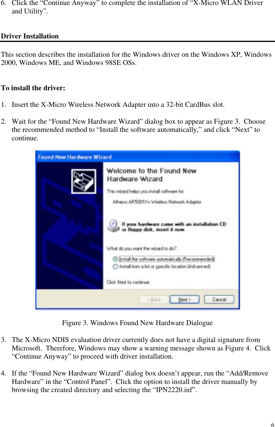 6 6.  Click the “Continue Anyway” to complete the installation of “X-Micro WLAN Driver and Utility”.   Driver Installation  This section describes the installation for the Windows driver on the Windows XP, Windows 2000, Windows ME, and Windows 98SE OSs.    To install the driver:  1.  Insert the X-Micro Wireless Network Adapter into a 32-bit CardBus slot.  2.  Wait for the “Found New Hardware Wizard” dialog box to appear as Figure 3.  Choose the recommended method to “Install the software automatically,” and click “Next” to continue.    Figure 3. Windows Found New Hardware Dialogue  3.  The X-Micro NDIS evaluation driver currently does not have a digital signature from Microsoft.  Therefore, Windows may show a warning message shown as Figure 4.  Click “Continue Anyway” to proceed with driver installation.  4.  If the “Found New Hardware Wizard” dialog box doesn’t appear, run the “Add/Remove Hardware” in the “Control Panel”.  Click the option to install the driver manually by browsing the created directory and selecting the “IPN2220.inf”. 