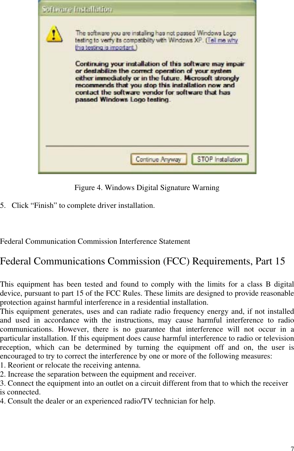 7    Figure 4. Windows Digital Signature Warning  5.  Click “Finish” to complete driver installation.    Federal Communication Commission Interference Statement  Federal Communications Commission (FCC) Requirements, Part 15  This equipment has been tested and found to comply with the limits for a class B digital device, pursuant to part 15 of the FCC Rules. These limits are designed to provide reasonable protection against harmful interference in a residential installation.  This equipment generates, uses and can radiate radio frequency energy and, if not installed and used in accordance with the instructions, may cause harmful interference to radio communications. However, there is no guarantee that interference will not occur in a particular installation. If this equipment does cause harmful interference to radio or television reception, which can be determined by turning the equipment off and on, the user is encouraged to try to correct the interference by one or more of the following measures:  1. Reorient or relocate the receiving antenna. 2. Increase the separation between the equipment and receiver. 3. Connect the equipment into an outlet on a circuit different from that to which the receiver is connected. 4. Consult the dealer or an experienced radio/TV technician for help.  