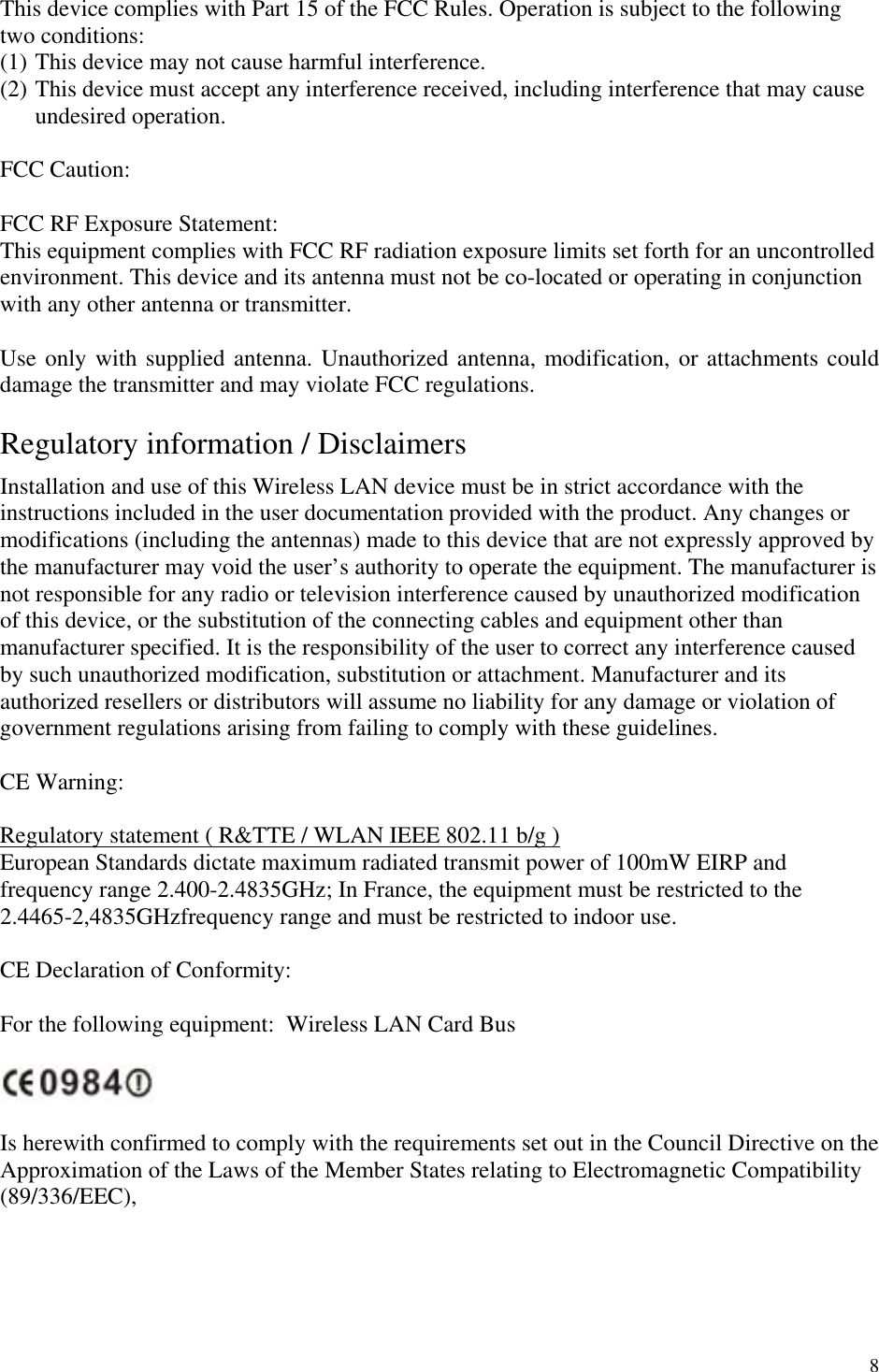 8 This device complies with Part 15 of the FCC Rules. Operation is subject to the following two conditions: (1) This device may not cause harmful interference. (2) This device must accept any interference received, including interference that may cause undesired operation.  FCC Caution:  FCC RF Exposure Statement: This equipment complies with FCC RF radiation exposure limits set forth for an uncontrolled environment. This device and its antenna must not be co-located or operating in conjunction with any other antenna or transmitter.   Use only with supplied antenna. Unauthorized antenna, modification, or attachments could damage the transmitter and may violate FCC regulations.  Regulatory information / Disclaimers Installation and use of this Wireless LAN device must be in strict accordance with the instructions included in the user documentation provided with the product. Any changes or modifications (including the antennas) made to this device that are not expressly approved by the manufacturer may void the user’s authority to operate the equipment. The manufacturer is not responsible for any radio or television interference caused by unauthorized modification of this device, or the substitution of the connecting cables and equipment other than manufacturer specified. It is the responsibility of the user to correct any interference caused by such unauthorized modification, substitution or attachment. Manufacturer and its authorized resellers or distributors will assume no liability for any damage or violation of government regulations arising from failing to comply with these guidelines.  CE Warning:  Regulatory statement ( R&amp;TTE / WLAN IEEE 802.11 b/g ) European Standards dictate maximum radiated transmit power of 100mW EIRP and frequency range 2.400-2.4835GHz; In France, the equipment must be restricted to the 2.4465-2,4835GHzfrequency range and must be restricted to indoor use.    CE Declaration of Conformity:  For the following equipment:  Wireless LAN Card Bus    Is herewith confirmed to comply with the requirements set out in the Council Directive on the Approximation of the Laws of the Member States relating to Electromagnetic Compatibility (89/336/EEC),  