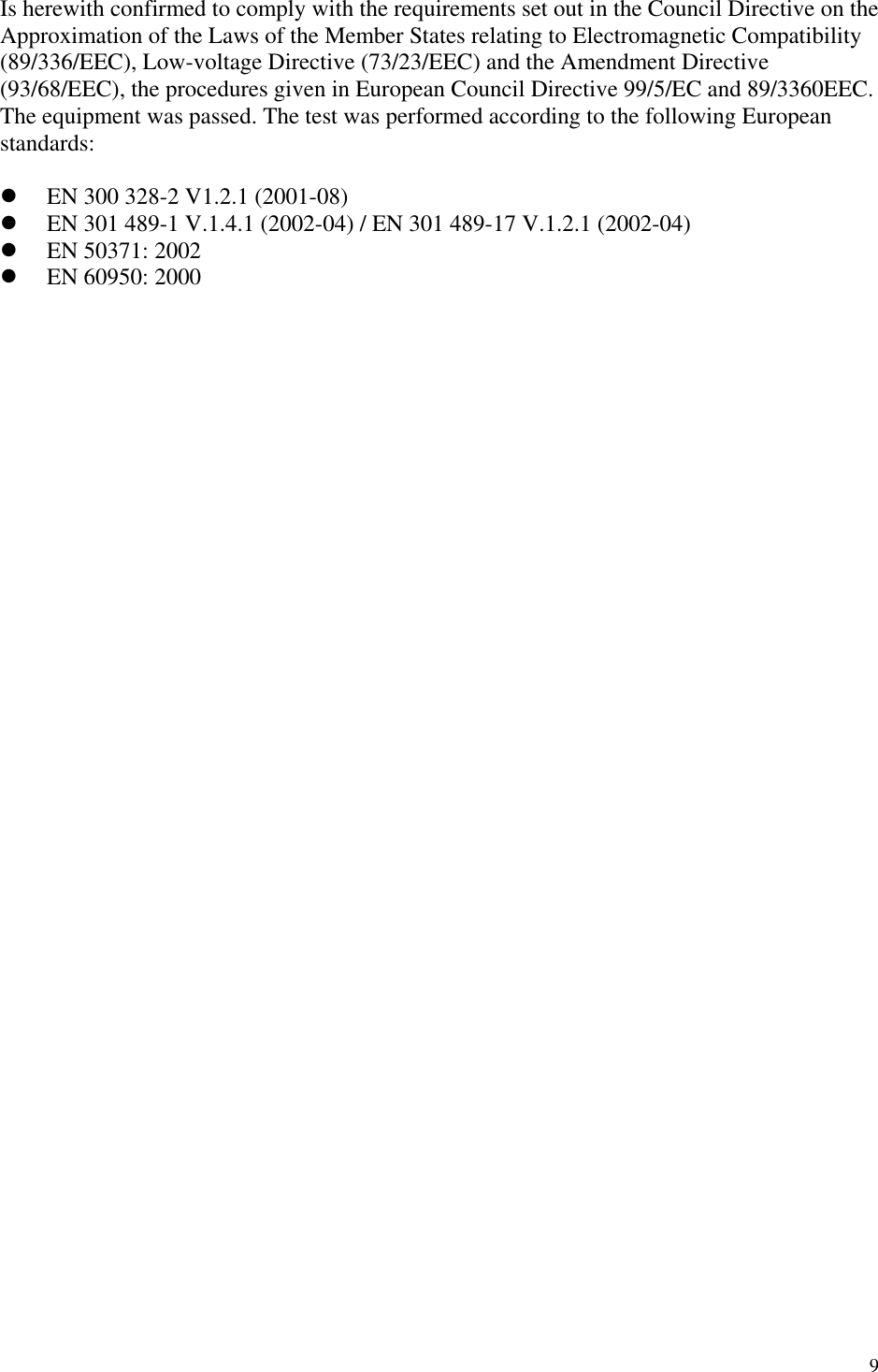 9 Is herewith confirmed to comply with the requirements set out in the Council Directive on the Approximation of the Laws of the Member States relating to Electromagnetic Compatibility (89/336/EEC), Low-voltage Directive (73/23/EEC) and the Amendment Directive (93/68/EEC), the procedures given in European Council Directive 99/5/EC and 89/3360EEC. The equipment was passed. The test was performed according to the following European standards:    EN 300 328-2 V1.2.1 (2001-08)   EN 301 489-1 V.1.4.1 (2002-04) / EN 301 489-17 V.1.2.1 (2002-04)   EN 50371: 2002   EN 60950: 2000             