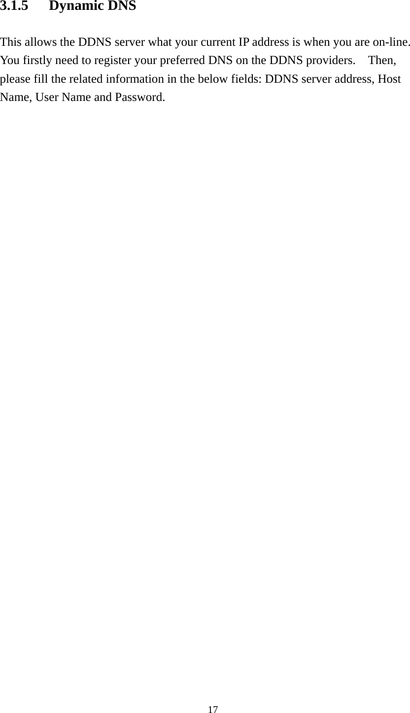3.1.5 Dynamic DNS This allows the DDNS server what your current IP address is when you are on-line.   You firstly need to register your preferred DNS on the DDNS providers.    Then, please fill the related information in the below fields: DDNS server address, Host Name, User Name and Password.   17