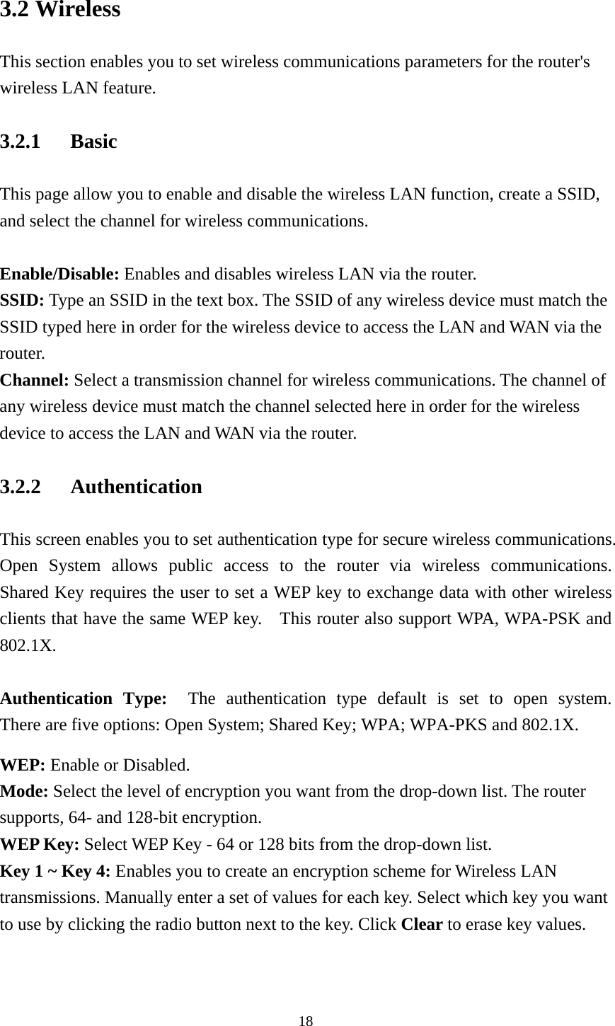 3.2 Wireless This section enables you to set wireless communications parameters for the router&apos;s wireless LAN feature. 3.2.1 Basic This page allow you to enable and disable the wireless LAN function, create a SSID, and select the channel for wireless communications.  Enable/Disable: Enables and disables wireless LAN via the router. SSID: Type an SSID in the text box. The SSID of any wireless device must match the SSID typed here in order for the wireless device to access the LAN and WAN via the router. Channel: Select a transmission channel for wireless communications. The channel of any wireless device must match the channel selected here in order for the wireless device to access the LAN and WAN via the router. 3.2.2 Authentication This screen enables you to set authentication type for secure wireless communications.   Open System allows public access to the router via wireless communications.  Shared Key requires the user to set a WEP key to exchange data with other wireless clients that have the same WEP key.    This router also support WPA, WPA-PSK and 802.1X.  Authentication Type:  The authentication type default is set to open system.  There are five options: Open System; Shared Key; WPA; WPA-PKS and 802.1X.     WEP: Enable or Disabled. Mode: Select the level of encryption you want from the drop-down list. The router supports, 64- and 128-bit encryption. WEP Key: Select WEP Key - 64 or 128 bits from the drop-down list. Key 1 ~ Key 4: Enables you to create an encryption scheme for Wireless LAN transmissions. Manually enter a set of values for each key. Select which key you want to use by clicking the radio button next to the key. Click Clear to erase key values.   18