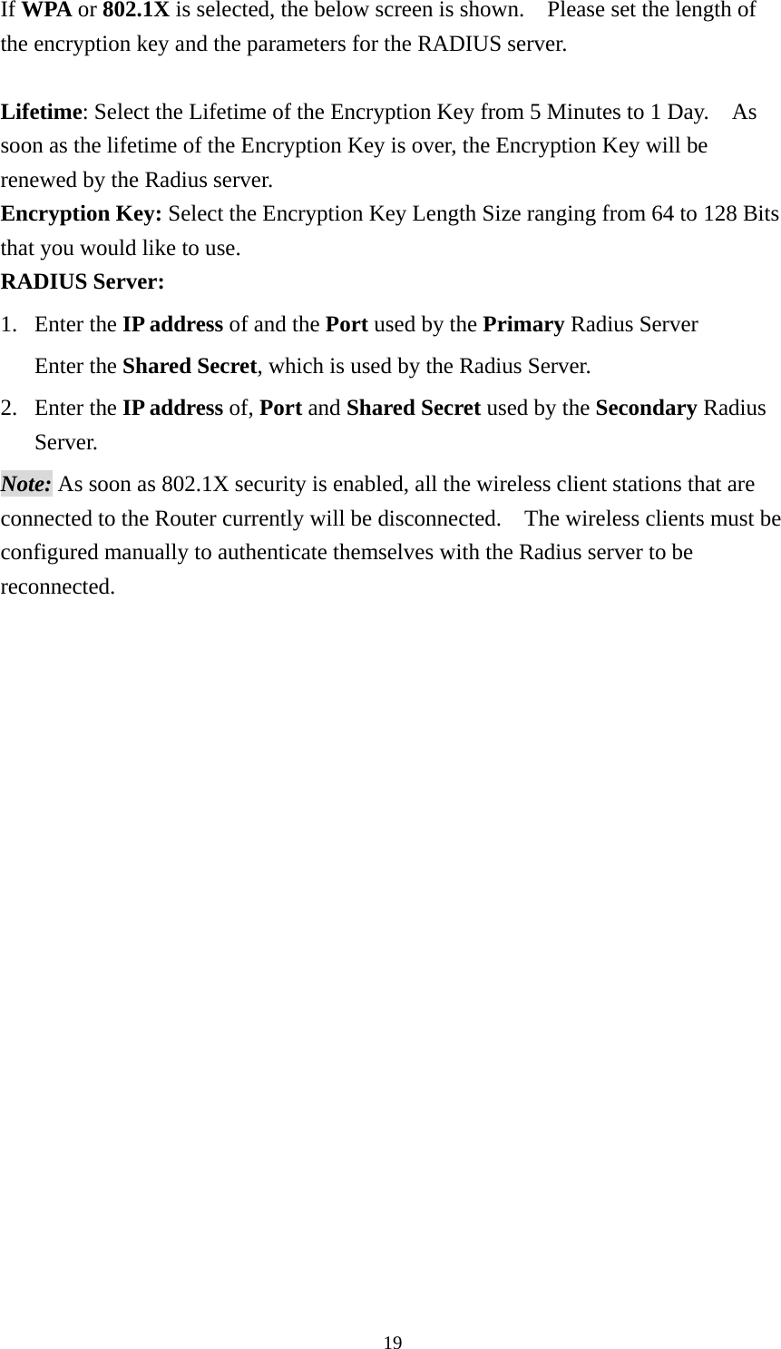 If WPA or 802.1X is selected, the below screen is shown.    Please set the length of the encryption key and the parameters for the RADIUS server.      Lifetime: Select the Lifetime of the Encryption Key from 5 Minutes to 1 Day.    As soon as the lifetime of the Encryption Key is over, the Encryption Key will be renewed by the Radius server. Encryption Key: Select the Encryption Key Length Size ranging from 64 to 128 Bits that you would like to use. RADIUS Server:   1. Enter the IP address of and the Port used by the Primary Radius Server Enter the Shared Secret, which is used by the Radius Server. 2. Enter the IP address of, Port and Shared Secret used by the Secondary Radius Server.  Note: As soon as 802.1X security is enabled, all the wireless client stations that are connected to the Router currently will be disconnected.    The wireless clients must be configured manually to authenticate themselves with the Radius server to be reconnected.    19