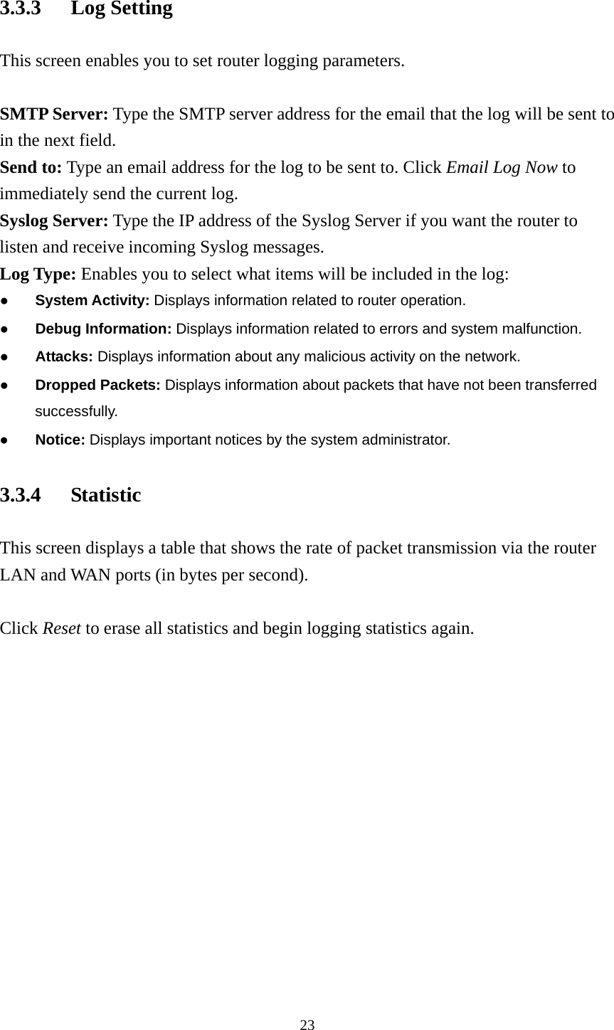 3.3.3 Log Setting This screen enables you to set router logging parameters.  SMTP Server: Type the SMTP server address for the email that the log will be sent to in the next field. Send to: Type an email address for the log to be sent to. Click Email Log Now to immediately send the current log. Syslog Server: Type the IP address of the Syslog Server if you want the router to listen and receive incoming Syslog messages. Log Type: Enables you to select what items will be included in the log: ● System Activity: Displays information related to router operation. ● Debug Information: Displays information related to errors and system malfunction. ● Attacks: Displays information about any malicious activity on the network. ● Dropped Packets: Displays information about packets that have not been transferred successfully. ● Notice: Displays important notices by the system administrator. 3.3.4 Statistic This screen displays a table that shows the rate of packet transmission via the router LAN and WAN ports (in bytes per second).  Click Reset to erase all statistics and begin logging statistics again.  23