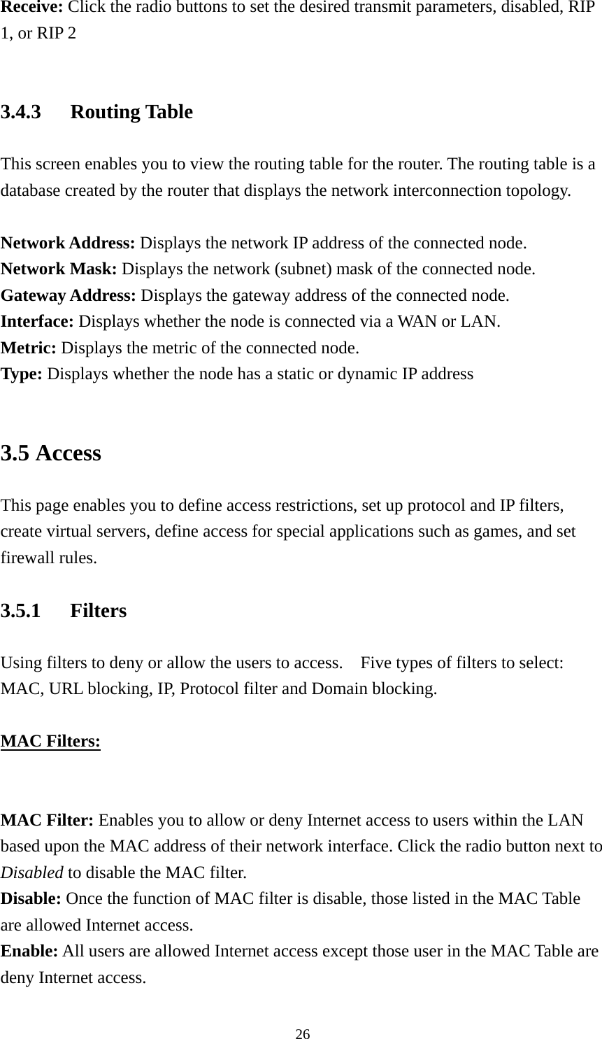 Receive: Click the radio buttons to set the desired transmit parameters, disabled, RIP 1, or RIP 2  3.4.3 Routing Table This screen enables you to view the routing table for the router. The routing table is a database created by the router that displays the network interconnection topology.  Network Address: Displays the network IP address of the connected node. Network Mask: Displays the network (subnet) mask of the connected node. Gateway Address: Displays the gateway address of the connected node. Interface: Displays whether the node is connected via a WAN or LAN. Metric: Displays the metric of the connected node. Type: Displays whether the node has a static or dynamic IP address  3.5 Access This page enables you to define access restrictions, set up protocol and IP filters, create virtual servers, define access for special applications such as games, and set firewall rules. 3.5.1 Filters Using filters to deny or allow the users to access.    Five types of filters to select: MAC, URL blocking, IP, Protocol filter and Domain blocking.    MAC Filters:    MAC Filter: Enables you to allow or deny Internet access to users within the LAN based upon the MAC address of their network interface. Click the radio button next to Disabled to disable the MAC filter. Disable: Once the function of MAC filter is disable, those listed in the MAC Table are allowed Internet access. Enable: All users are allowed Internet access except those user in the MAC Table are deny Internet access.  26