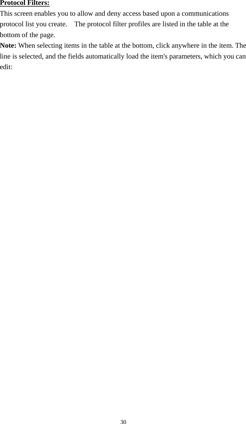 Protocol Filters: This screen enables you to allow and deny access based upon a communications protocol list you create.    The protocol filter profiles are listed in the table at the bottom of the page. Note: When selecting items in the table at the bottom, click anywhere in the item. The line is selected, and the fields automatically load the item&apos;s parameters, which you can edit:    30