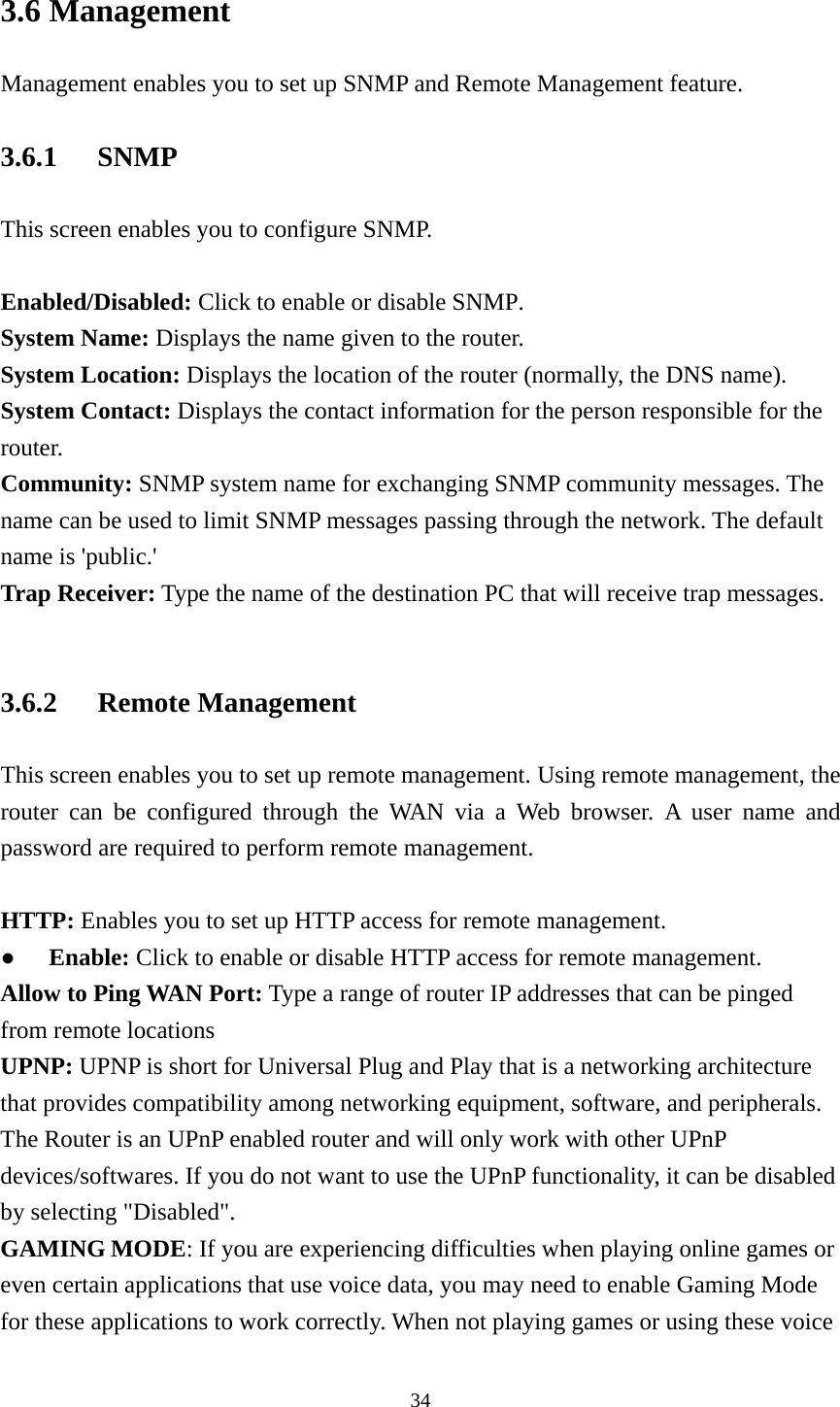 3.6 Management Management enables you to set up SNMP and Remote Management feature. 3.6.1 SNMP This screen enables you to configure SNMP.  Enabled/Disabled: Click to enable or disable SNMP. System Name: Displays the name given to the router. System Location: Displays the location of the router (normally, the DNS name). System Contact: Displays the contact information for the person responsible for the router. Community: SNMP system name for exchanging SNMP community messages. The name can be used to limit SNMP messages passing through the network. The default name is &apos;public.&apos; Trap Receiver: Type the name of the destination PC that will receive trap messages.  3.6.2 Remote Management This screen enables you to set up remote management. Using remote management, the router can be configured through the WAN via a Web browser. A user name and password are required to perform remote management.  HTTP: Enables you to set up HTTP access for remote management. ● Enable: Click to enable or disable HTTP access for remote management. Allow to Ping WAN Port: Type a range of router IP addresses that can be pinged from remote locations UPNP: UPNP is short for Universal Plug and Play that is a networking architecture that provides compatibility among networking equipment, software, and peripherals. The Router is an UPnP enabled router and will only work with other UPnP devices/softwares. If you do not want to use the UPnP functionality, it can be disabled   by selecting &quot;Disabled&quot;. GAMING MODE: If you are experiencing difficulties when playing online games or even certain applications that use voice data, you may need to enable Gaming Mode for these applications to work correctly. When not playing games or using these voice  34