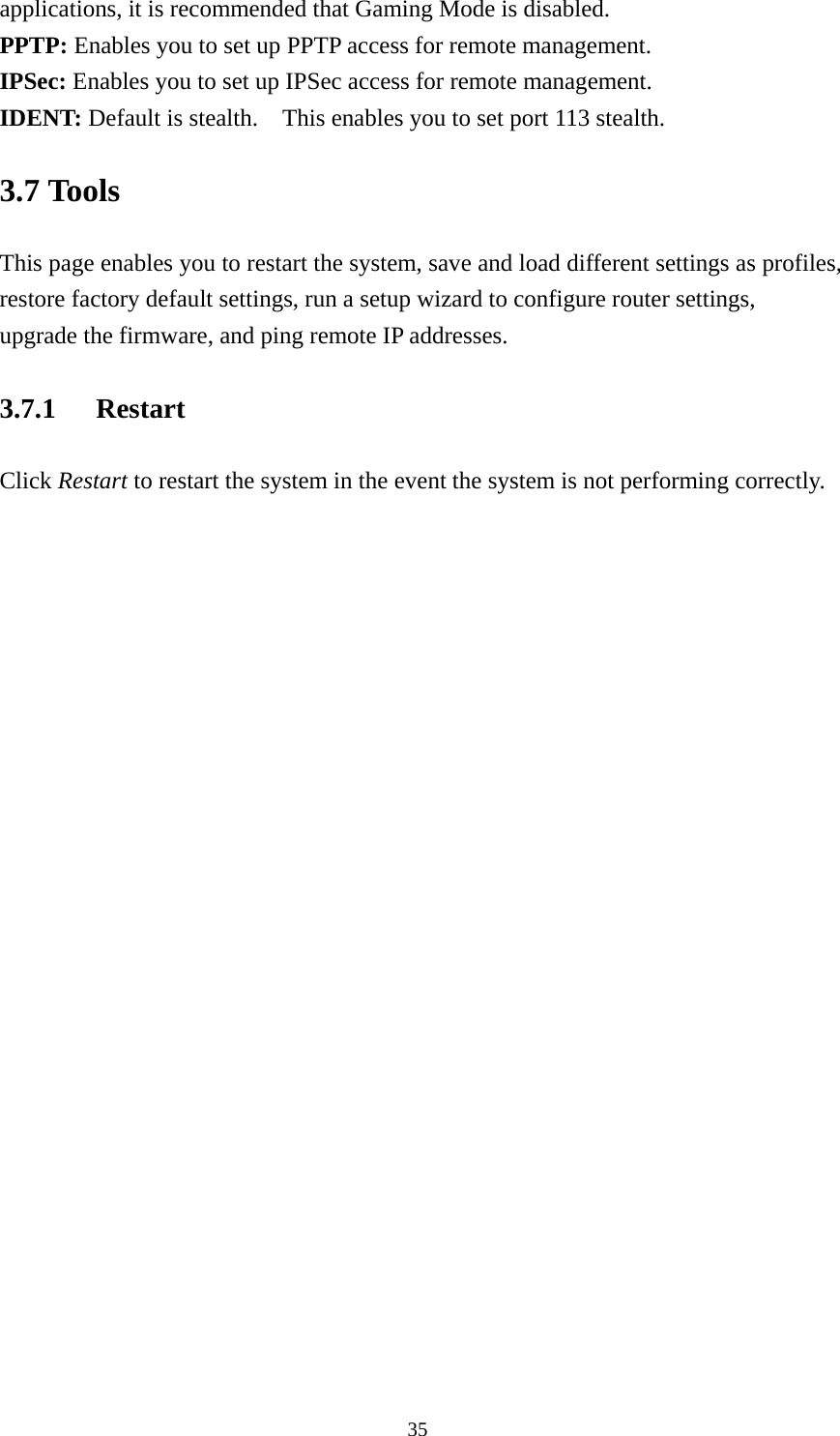 applications, it is recommended that Gaming Mode is disabled. PPTP: Enables you to set up PPTP access for remote management. IPSec: Enables you to set up IPSec access for remote management. IDENT: Default is stealth.    This enables you to set port 113 stealth. 3.7 Tools This page enables you to restart the system, save and load different settings as profiles, restore factory default settings, run a setup wizard to configure router settings, upgrade the firmware, and ping remote IP addresses. 3.7.1 Restart Click Restart to restart the system in the event the system is not performing correctly.   35