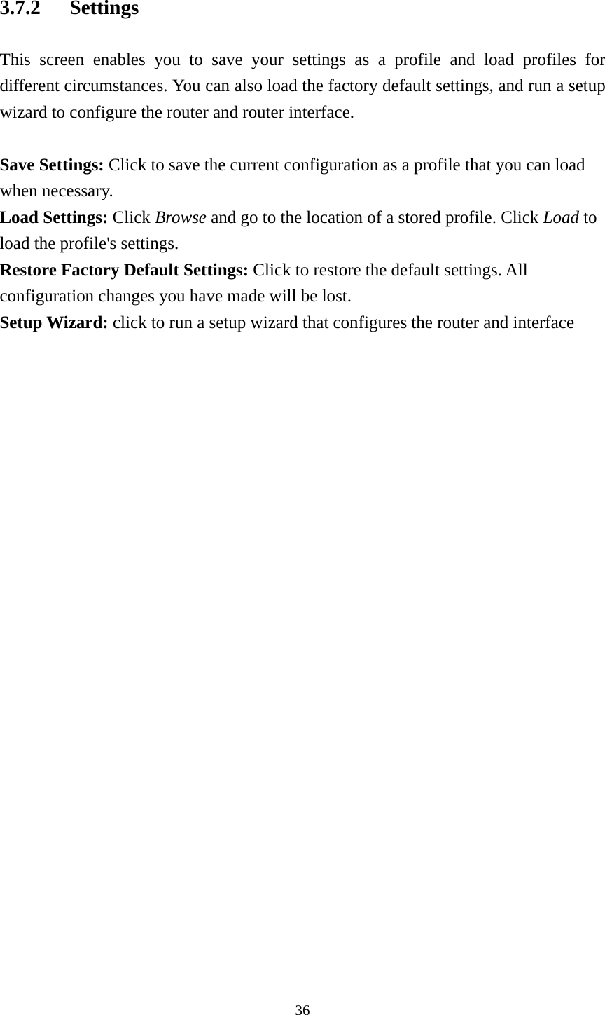 3.7.2 Settings This screen enables you to save your settings as a profile and load profiles for different circumstances. You can also load the factory default settings, and run a setup wizard to configure the router and router interface.  Save Settings: Click to save the current configuration as a profile that you can load when necessary. Load Settings: Click Browse and go to the location of a stored profile. Click Load to load the profile&apos;s settings. Restore Factory Default Settings: Click to restore the default settings. All configuration changes you have made will be lost. Setup Wizard: click to run a setup wizard that configures the router and interface   36