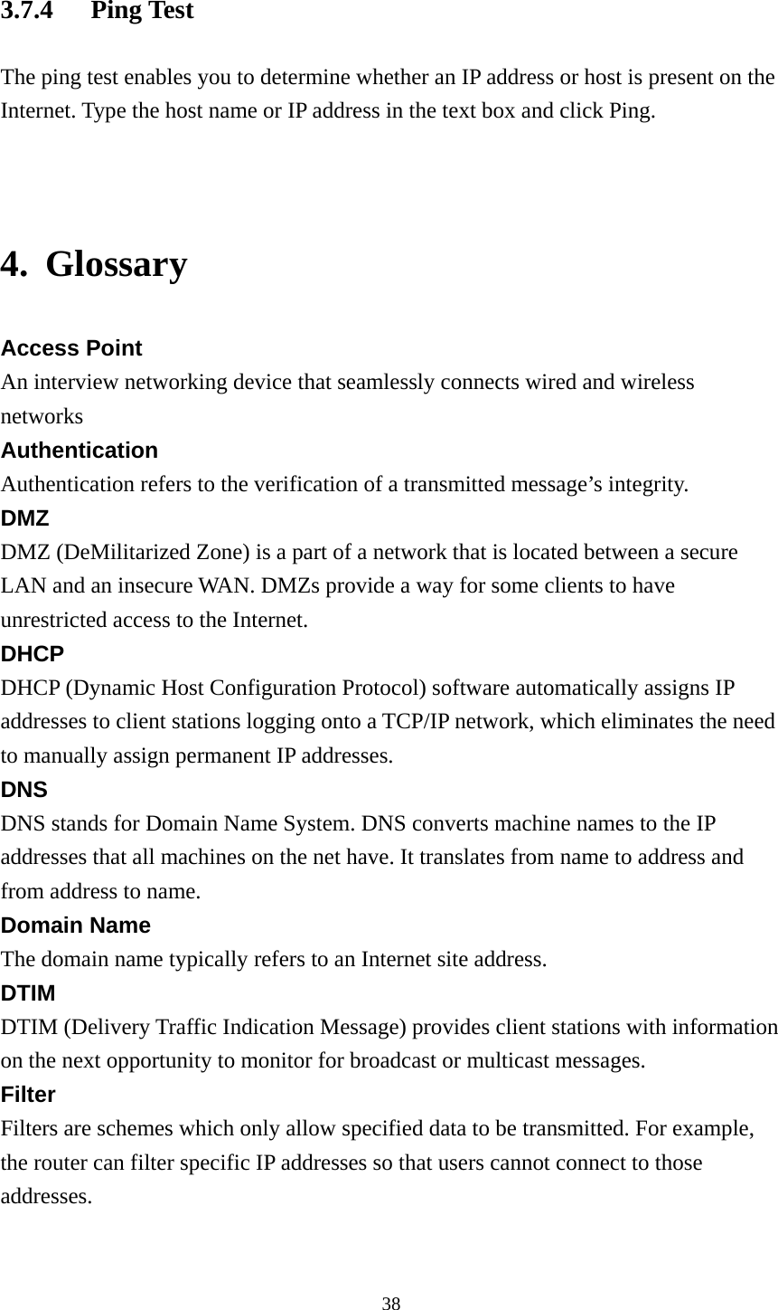 3.7.4 Ping Test The ping test enables you to determine whether an IP address or host is present on the Internet. Type the host name or IP address in the text box and click Ping.   4. Glossary Access Point An interview networking device that seamlessly connects wired and wireless networks Authentication Authentication refers to the verification of a transmitted message’s integrity. DMZ DMZ (DeMilitarized Zone) is a part of a network that is located between a secure LAN and an insecure WAN. DMZs provide a way for some clients to have unrestricted access to the Internet. DHCP DHCP (Dynamic Host Configuration Protocol) software automatically assigns IP addresses to client stations logging onto a TCP/IP network, which eliminates the need to manually assign permanent IP addresses. DNS DNS stands for Domain Name System. DNS converts machine names to the IP addresses that all machines on the net have. It translates from name to address and from address to name. Domain Name The domain name typically refers to an Internet site address. DTIM DTIM (Delivery Traffic Indication Message) provides client stations with information on the next opportunity to monitor for broadcast or multicast messages. Filter Filters are schemes which only allow specified data to be transmitted. For example, the router can filter specific IP addresses so that users cannot connect to those addresses.  38