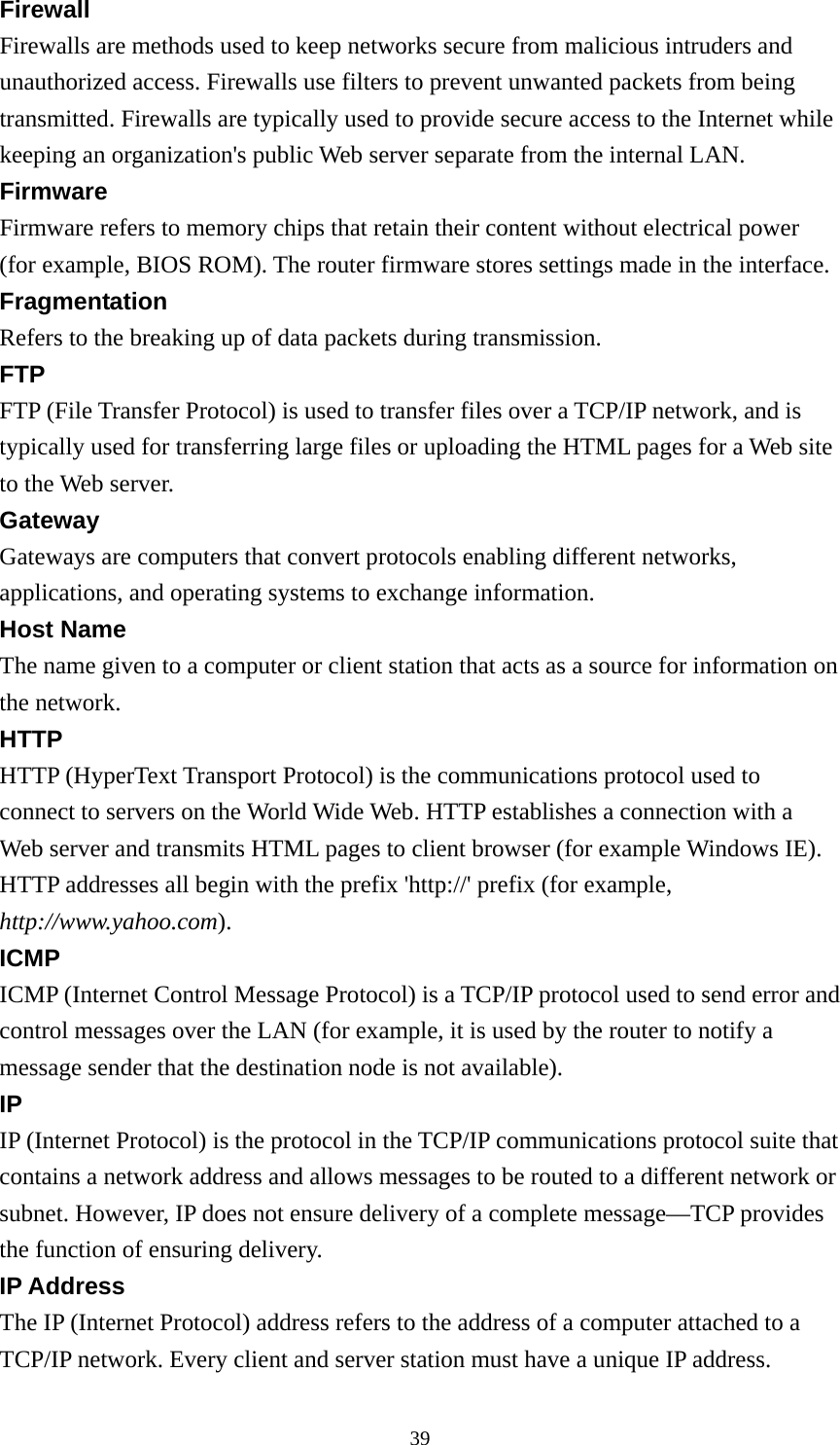 Firewall Firewalls are methods used to keep networks secure from malicious intruders and unauthorized access. Firewalls use filters to prevent unwanted packets from being transmitted. Firewalls are typically used to provide secure access to the Internet while keeping an organization&apos;s public Web server separate from the internal LAN. Firmware Firmware refers to memory chips that retain their content without electrical power (for example, BIOS ROM). The router firmware stores settings made in the interface. Fragmentation Refers to the breaking up of data packets during transmission. FTP FTP (File Transfer Protocol) is used to transfer files over a TCP/IP network, and is typically used for transferring large files or uploading the HTML pages for a Web site to the Web server. Gateway Gateways are computers that convert protocols enabling different networks, applications, and operating systems to exchange information. Host Name The name given to a computer or client station that acts as a source for information on the network. HTTP HTTP (HyperText Transport Protocol) is the communications protocol used to connect to servers on the World Wide Web. HTTP establishes a connection with a Web server and transmits HTML pages to client browser (for example Windows IE). HTTP addresses all begin with the prefix &apos;http://&apos; prefix (for example, http://www.yahoo.com). ICMP ICMP (Internet Control Message Protocol) is a TCP/IP protocol used to send error and control messages over the LAN (for example, it is used by the router to notify a message sender that the destination node is not available). IP IP (Internet Protocol) is the protocol in the TCP/IP communications protocol suite that contains a network address and allows messages to be routed to a different network or subnet. However, IP does not ensure delivery of a complete message—TCP provides the function of ensuring delivery. IP Address The IP (Internet Protocol) address refers to the address of a computer attached to a TCP/IP network. Every client and server station must have a unique IP address.  39