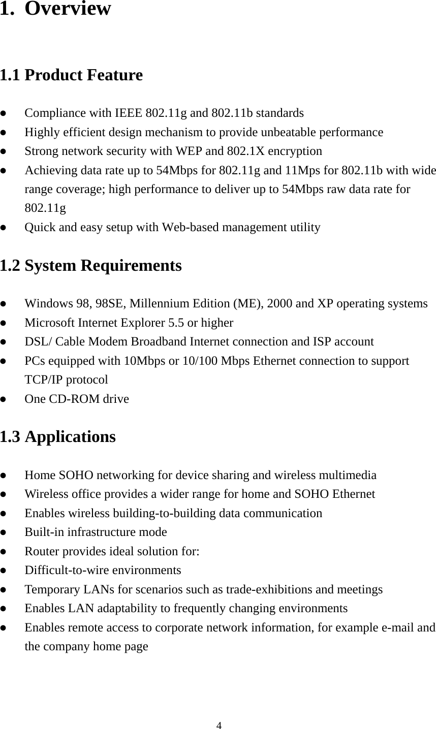 1. Overview 1.1 Product Feature ●  Compliance with IEEE 802.11g and 802.11b standards ●  Highly efficient design mechanism to provide unbeatable performance   ●  Strong network security with WEP and 802.1X encryption ●  Achieving data rate up to 54Mbps for 802.11g and 11Mps for 802.11b with wide range coverage; high performance to deliver up to 54Mbps raw data rate for 802.11g ●  Quick and easy setup with Web-based management utility     1.2 System Requirements ●  Windows 98, 98SE, Millennium Edition (ME), 2000 and XP operating systems ●  Microsoft Internet Explorer 5.5 or higher ●  DSL/ Cable Modem Broadband Internet connection and ISP account ●  PCs equipped with 10Mbps or 10/100 Mbps Ethernet connection to support TCP/IP protocol ●  One CD-ROM drive 1.3 Applications ●  Home SOHO networking for device sharing and wireless multimedia ●  Wireless office provides a wider range for home and SOHO Ethernet   ●  Enables wireless building-to-building data communication ●  Built-in infrastructure mode ●  Router provides ideal solution for: ● Difficult-to-wire environments ●  Temporary LANs for scenarios such as trade-exhibitions and meetings ●  Enables LAN adaptability to frequently changing environments ●  Enables remote access to corporate network information, for example e-mail and the company home page   4