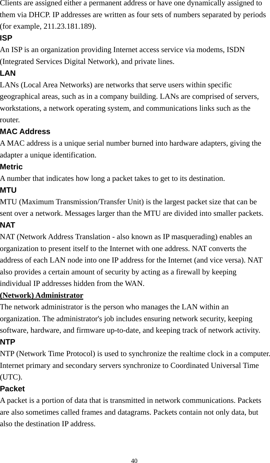 Clients are assigned either a permanent address or have one dynamically assigned to them via DHCP. IP addresses are written as four sets of numbers separated by periods (for example, 211.23.181.189). ISP An ISP is an organization providing Internet access service via modems, ISDN (Integrated Services Digital Network), and private lines. LAN LANs (Local Area Networks) are networks that serve users within specific geographical areas, such as in a company building. LANs are comprised of servers, workstations, a network operating system, and communications links such as the router. MAC Address A MAC address is a unique serial number burned into hardware adapters, giving the adapter a unique identification. Metric A number that indicates how long a packet takes to get to its destination. MTU MTU (Maximum Transmission/Transfer Unit) is the largest packet size that can be sent over a network. Messages larger than the MTU are divided into smaller packets. NAT NAT (Network Address Translation - also known as IP masquerading) enables an organization to present itself to the Internet with one address. NAT converts the address of each LAN node into one IP address for the Internet (and vice versa). NAT also provides a certain amount of security by acting as a firewall by keeping individual IP addresses hidden from the WAN. (Network) Administrator The network administrator is the person who manages the LAN within an organization. The administrator&apos;s job includes ensuring network security, keeping software, hardware, and firmware up-to-date, and keeping track of network activity. NTP NTP (Network Time Protocol) is used to synchronize the realtime clock in a computer. Internet primary and secondary servers synchronize to Coordinated Universal Time (UTC). Packet A packet is a portion of data that is transmitted in network communications. Packets are also sometimes called frames and datagrams. Packets contain not only data, but also the destination IP address.  40