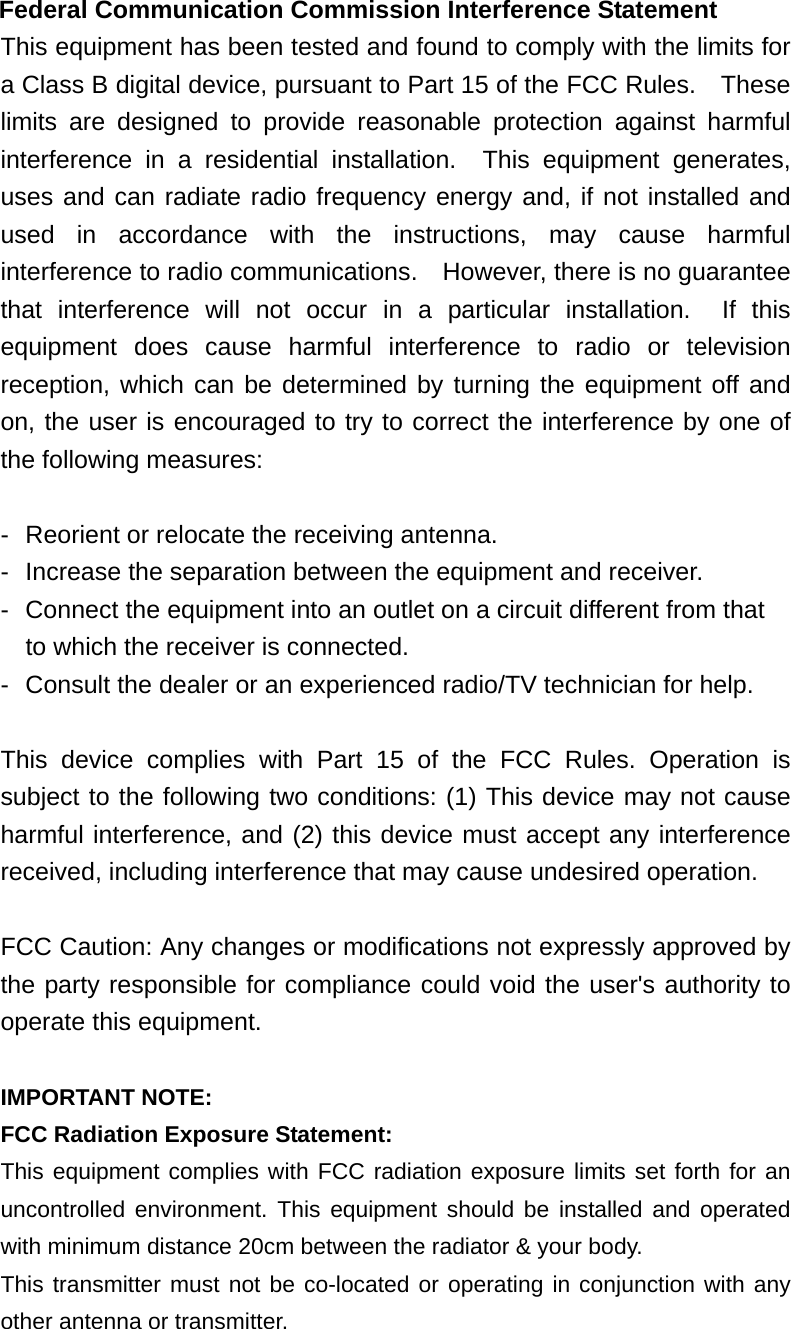  Federal Communication Commission Interference Statement This equipment has been tested and found to comply with the limits for a Class B digital device, pursuant to Part 15 of the FCC Rules.    These limits are designed to provide reasonable protection against harmful interference in a residential installation.  This equipment generates, uses and can radiate radio frequency energy and, if not installed and used in accordance with the instructions, may cause harmful interference to radio communications.    However, there is no guarantee that interference will not occur in a particular installation.  If this equipment does cause harmful interference to radio or television reception, which can be determined by turning the equipment off and on, the user is encouraged to try to correct the interference by one of the following measures:  -  Reorient or relocate the receiving antenna. -  Increase the separation between the equipment and receiver. -  Connect the equipment into an outlet on a circuit different from that to which the receiver is connected. -  Consult the dealer or an experienced radio/TV technician for help.  This device complies with Part 15 of the FCC Rules. Operation is subject to the following two conditions: (1) This device may not cause harmful interference, and (2) this device must accept any interference received, including interference that may cause undesired operation.  FCC Caution: Any changes or modifications not expressly approved by the party responsible for compliance could void the user&apos;s authority to operate this equipment.  IMPORTANT NOTE: FCC Radiation Exposure Statement: This equipment complies with FCC radiation exposure limits set forth for an uncontrolled environment. This equipment should be installed and operated with minimum distance 20cm between the radiator &amp; your body. This transmitter must not be co-located or operating in conjunction with any other antenna or transmitter.  