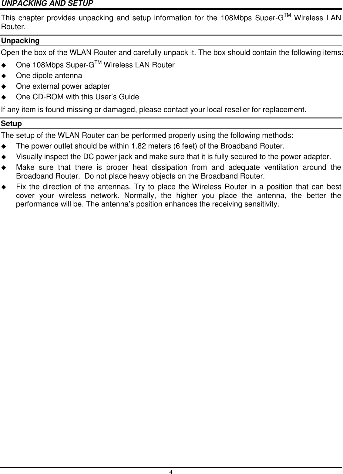4 UNPACKING AND SETUP This chapter provides unpacking and setup information for the 108Mbps Super-GTM Wireless LAN Router. Unpacking Open the box of the WLAN Router and carefully unpack it. The box should contain the following items:  One 108Mbps Super-GTM Wireless LAN Router  One dipole antenna  One external power adapter  One CD-ROM with this User’s Guide If any item is found missing or damaged, please contact your local reseller for replacement. Setup The setup of the WLAN Router can be performed properly using the following methods:  The power outlet should be within 1.82 meters (6 feet) of the Broadband Router.  Visually inspect the DC power jack and make sure that it is fully secured to the power adapter.  Make  sure  that  there  is  proper  heat  dissipation  from  and  adequate  ventilation  around  the Broadband Router.  Do not place heavy objects on the Broadband Router.  Fix the direction of the antennas. Try to place the Wireless Router in a position that can best cover  your  wireless  network.  Normally,  the  higher  you  place  the  antenna,  the  better  the performance will be. The antenna’s position enhances the receiving sensitivity. 