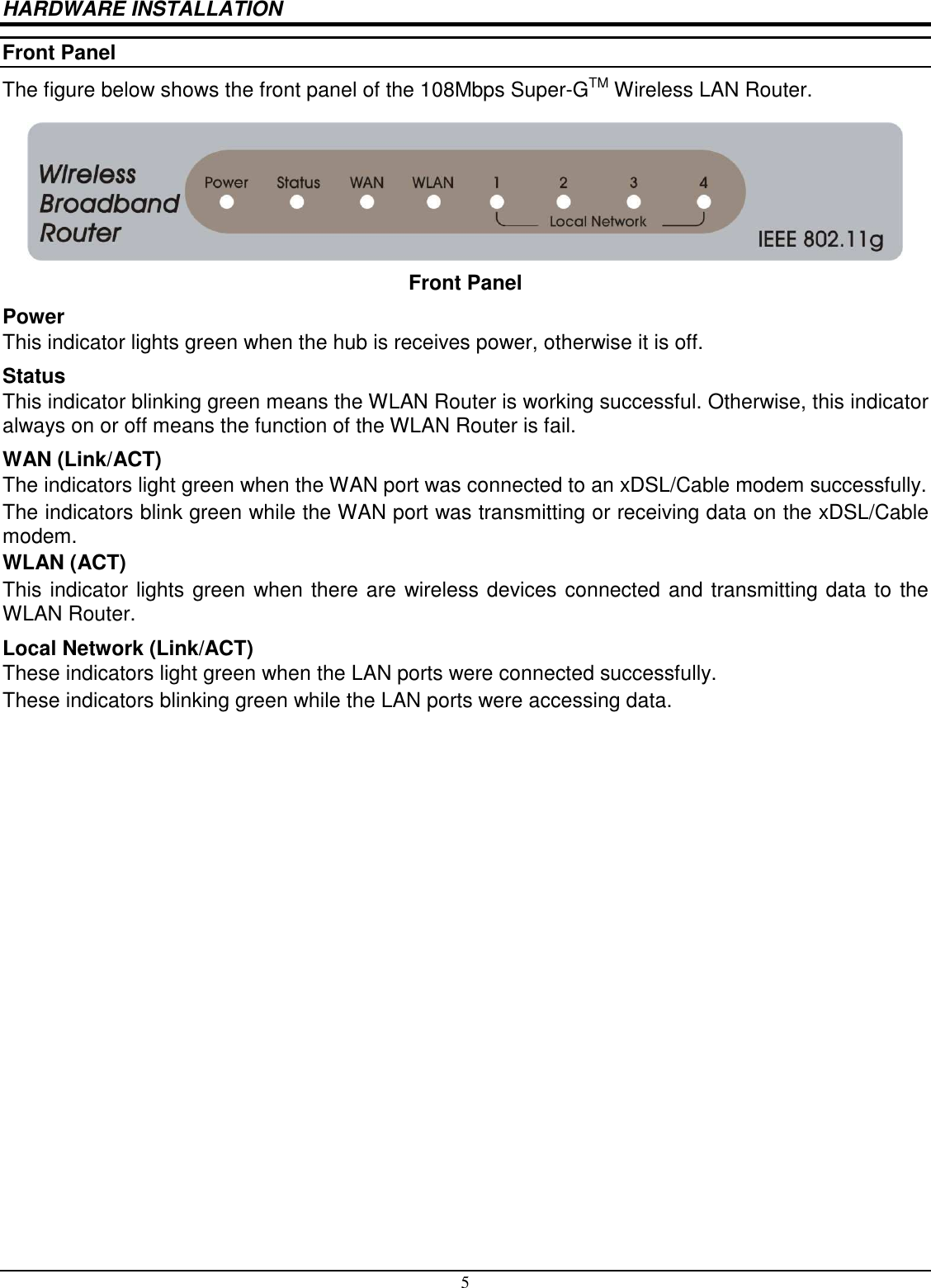5 HARDWARE INSTALLATION Front Panel The figure below shows the front panel of the 108Mbps Super-GTM Wireless LAN Router.  Front Panel Power This indicator lights green when the hub is receives power, otherwise it is off. Status This indicator blinking green means the WLAN Router is working successful. Otherwise, this indicator always on or off means the function of the WLAN Router is fail. WAN (Link/ACT) The indicators light green when the WAN port was connected to an xDSL/Cable modem successfully. The indicators blink green while the WAN port was transmitting or receiving data on the xDSL/Cable modem. WLAN (ACT) This indicator lights green when there are wireless devices connected and transmitting data to the WLAN Router. Local Network (Link/ACT) These indicators light green when the LAN ports were connected successfully. These indicators blinking green while the LAN ports were accessing data. 