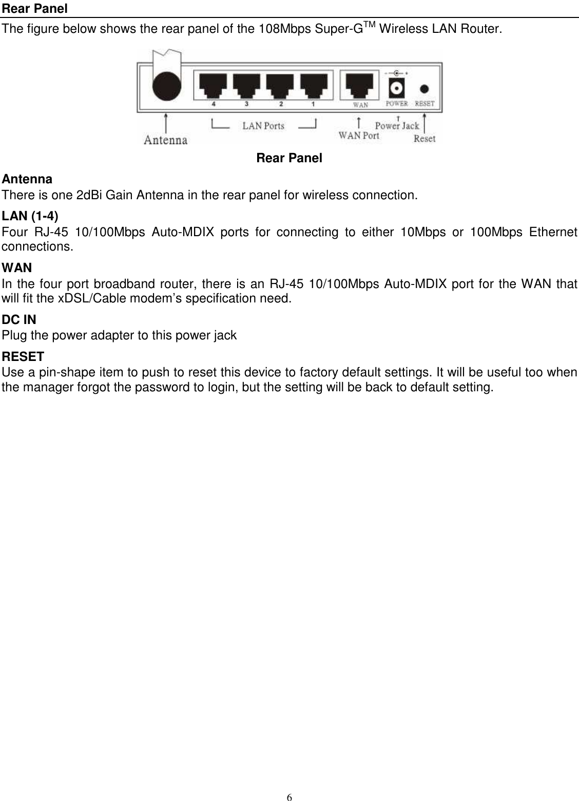  6 Rear Panel The figure below shows the rear panel of the 108Mbps Super-GTM Wireless LAN Router.  Rear Panel Antenna There is one 2dBi Gain Antenna in the rear panel for wireless connection. LAN (1-4) Four  RJ-45  10/100Mbps  Auto-MDIX  ports  for  connecting  to  either  10Mbps  or  100Mbps  Ethernet connections. WAN In the four port broadband router, there is an RJ-45 10/100Mbps Auto-MDIX port for the WAN that will fit the xDSL/Cable modem’s specification need. DC IN Plug the power adapter to this power jack RESET Use a pin-shape item to push to reset this device to factory default settings. It will be useful too when the manager forgot the password to login, but the setting will be back to default setting. 