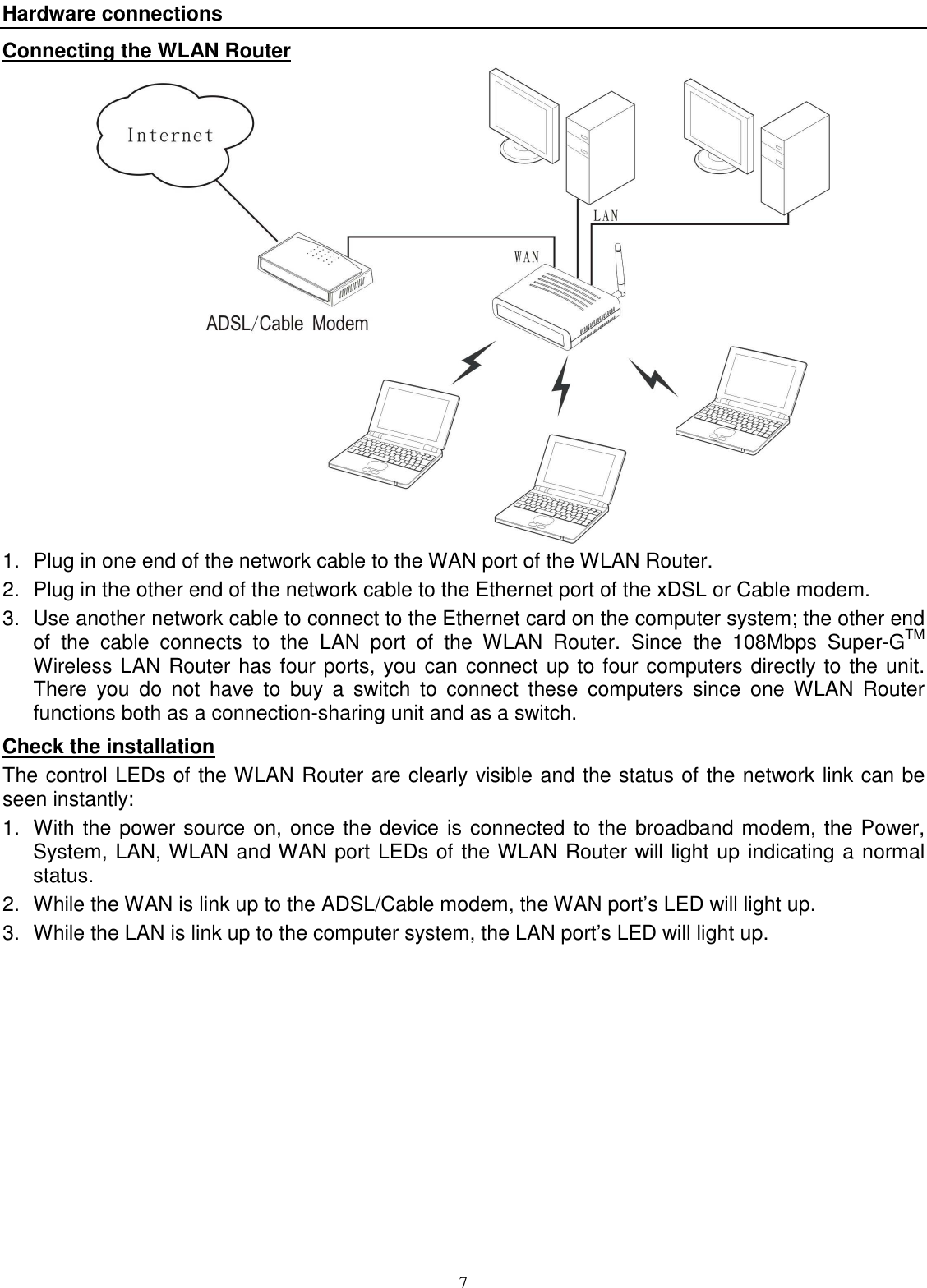  7 Hardware connections Connecting the WLAN Router  1.  Plug in one end of the network cable to the WAN port of the WLAN Router. 2.  Plug in the other end of the network cable to the Ethernet port of the xDSL or Cable modem. 3.  Use another network cable to connect to the Ethernet card on the computer system; the other end of  the  cable  connects  to  the  LAN  port  of  the  WLAN  Router.  Since  the  108Mbps  Super-GTM Wireless LAN Router has four ports, you can connect up to four computers directly to the unit. There  you  do  not  have  to  buy  a  switch  to  connect  these  computers  since  one  WLAN  Router functions both as a connection-sharing unit and as a switch. Check the installation The control LEDs of the WLAN Router are clearly visible and the status of the network link can be seen instantly: 1.  With the power source on, once the device is connected to the broadband modem, the Power, System, LAN, WLAN and WAN port LEDs of the WLAN Router will light up indicating a normal status. 2.  While the WAN is link up to the ADSL/Cable modem, the WAN port’s LED will light up. 3.  While the LAN is link up to the computer system, the LAN port’s LED will light up.  