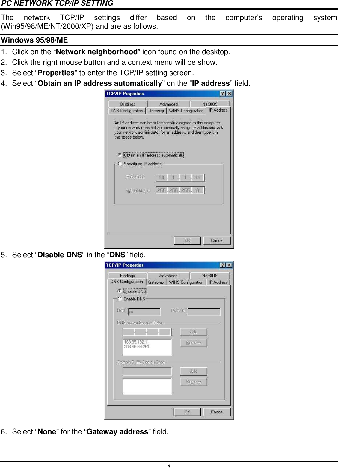 8 PC NETWORK TCP/IP SETTING The  network  TCP/IP  settings  differ  based  on  the  computer’s  operating  system (Win95/98/ME/NT/2000/XP) and are as follows. Windows 95/98/ME 1.  Click on the “Network neighborhood” icon found on the desktop.  2.  Click the right mouse button and a context menu will be show.  3.  Select “Properties” to enter the TCP/IP setting screen.  4.  Select “Obtain an IP address automatically” on the “IP address” field.  5.  Select “Disable DNS” in the “DNS” field.  6.  Select “None” for the “Gateway address” field. 