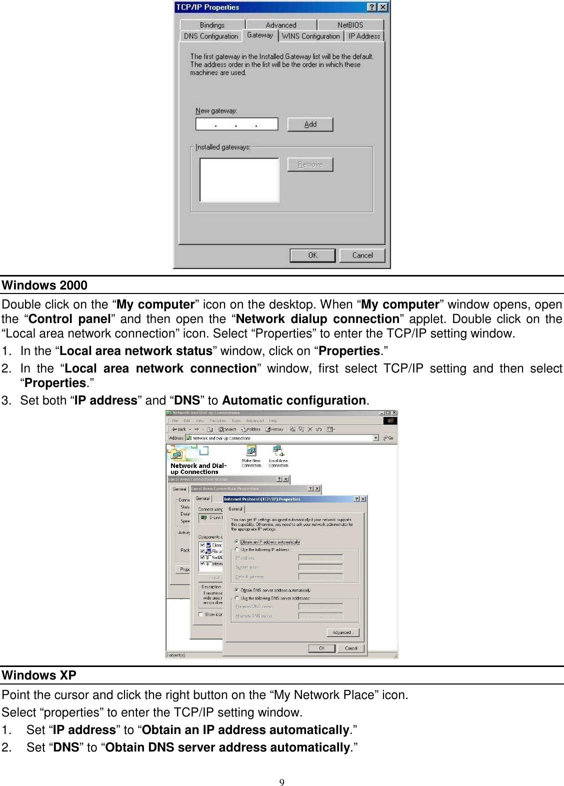  9  Windows 2000 Double click on the “My computer” icon on the desktop. When “My computer” window opens, open the “Control  panel” and then open  the “Network  dialup  connection” applet. Double click on  the “Local area network connection” icon. Select “Properties” to enter the TCP/IP setting window. 1.  In the “Local area network status” window, click on “Properties.” 2.  In  the  “Local  area  network  connection”  window,  first  select  TCP/IP  setting  and  then  select “Properties.” 3.  Set both “IP address” and “DNS” to Automatic configuration.  Windows XP Point the cursor and click the right button on the “My Network Place” icon. Select “properties” to enter the TCP/IP setting window. 1.  Set “IP address” to “Obtain an IP address automatically.” 2.  Set “DNS” to “Obtain DNS server address automatically.” 