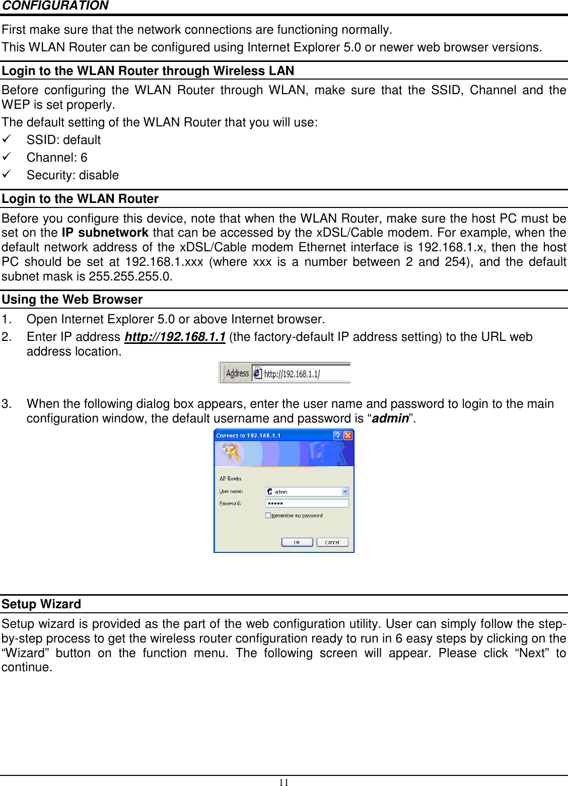 11 CONFIGURATION First make sure that the network connections are functioning normally.  This WLAN Router can be configured using Internet Explorer 5.0 or newer web browser versions. Login to the WLAN Router through Wireless LAN Before  configuring  the  WLAN  Router  through  WLAN,  make  sure  that  the  SSID,  Channel  and  the WEP is set properly. The default setting of the WLAN Router that you will use:   SSID: default   Channel: 6   Security: disable Login to the WLAN Router Before you configure this device, note that when the WLAN Router, make sure the host PC must be set on the IP subnetwork that can be accessed by the xDSL/Cable modem. For example, when the default network address of the xDSL/Cable modem Ethernet interface is 192.168.1.x, then the host PC  should be  set  at 192.168.1.xxx  (where  xxx  is  a  number  between  2  and  254),  and  the  default subnet mask is 255.255.255.0. Using the Web Browser 1.  Open Internet Explorer 5.0 or above Internet browser. 2.  Enter IP address http://192.168.1.1 (the factory-default IP address setting) to the URL web address location.  3.  When the following dialog box appears, enter the user name and password to login to the main configuration window, the default username and password is “admin”.    Setup Wizard Setup wizard is provided as the part of the web configuration utility. User can simply follow the step-by-step process to get the wireless router configuration ready to run in 6 easy steps by clicking on the “Wizard”  button  on  the  function  menu.  The  following  screen  will  appear.  Please  click  “Next”  to continue. 