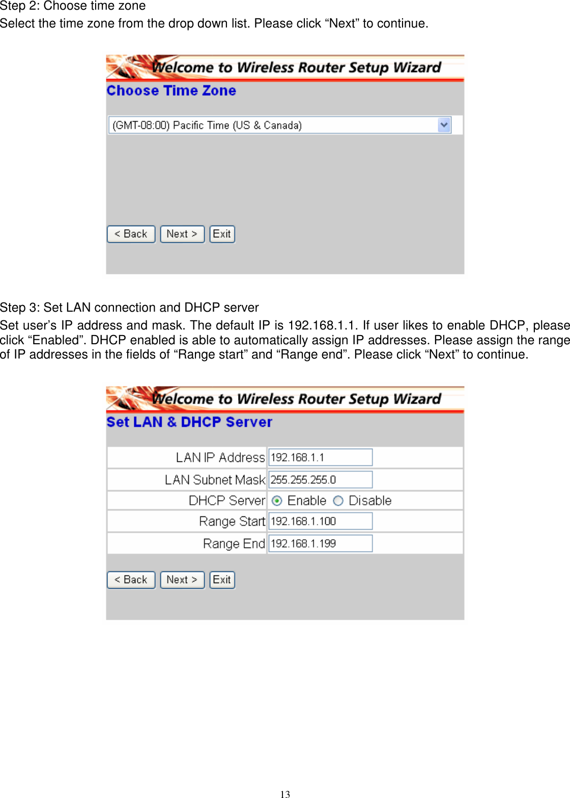  13Step 2: Choose time zone Select the time zone from the drop down list. Please click “Next” to continue.    Step 3: Set LAN connection and DHCP server Set user’s IP address and mask. The default IP is 192.168.1.1. If user likes to enable DHCP, please click “Enabled”. DHCP enabled is able to automatically assign IP addresses. Please assign the range of IP addresses in the fields of “Range start” and “Range end”. Please click “Next” to continue.   