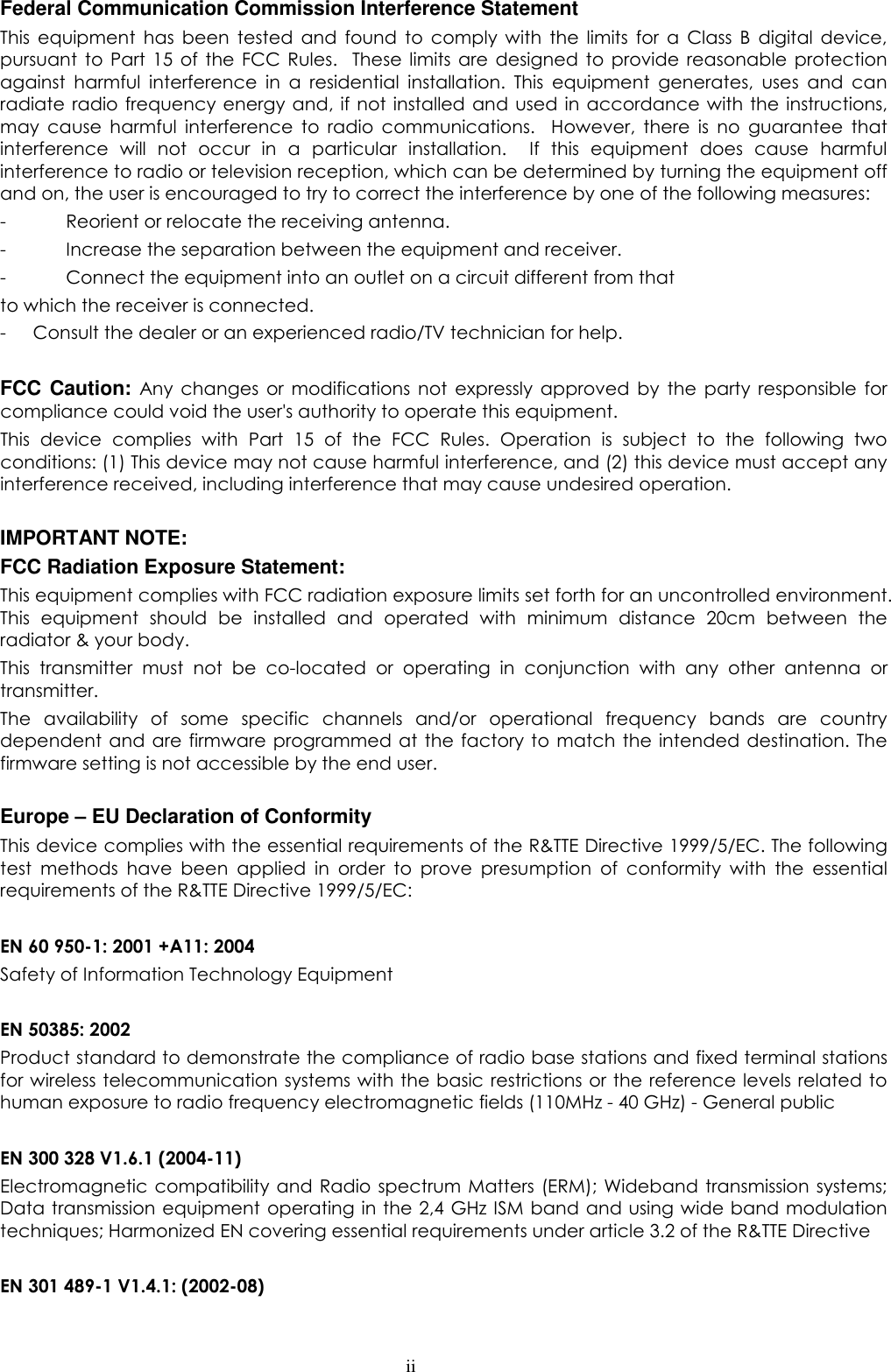  ii Federal Communication Commission Interference Statement This  equipment  has  been  tested  and  found  to  comply  with  the  limits  for  a  Class  B  digital  device, pursuant  to  Part 15  of  the  FCC  Rules.    These  limits  are designed  to  provide  reasonable  protection against  harmful  interference  in  a  residential  installation.  This  equipment  generates,  uses  and  can radiate radio frequency energy and, if not installed and  used in  accordance  with  the  instructions, may  cause  harmful  interference  to  radio  communications.    However,  there  is  no  guarantee  that interference  will  not  occur  in  a  particular  installation.    If  this  equipment  does  cause  harmful interference to radio or television reception, which can be determined by turning the equipment off and on, the user is encouraged to try to correct the interference by one of the following measures: -  Reorient or relocate the receiving antenna. -  Increase the separation between the equipment and receiver. -  Connect the equipment into an outlet on a circuit different from that to which the receiver is connected. - Consult the dealer or an experienced radio/TV technician for help.  FCC Caution:  Any  changes  or  modifications  not  expressly  approved  by  the  party  responsible  for compliance could void the user&apos;s authority to operate this equipment. This  device  complies  with  Part  15  of  the  FCC  Rules.  Operation  is  subject  to  the  following  two conditions: (1) This device may not cause harmful interference, and (2) this device must accept any interference received, including interference that may cause undesired operation.  IMPORTANT NOTE: FCC Radiation Exposure Statement: This equipment complies with FCC radiation exposure limits set forth for an uncontrolled environment. This  equipment  should  be  installed  and  operated  with  minimum  distance  20cm  between  the radiator &amp; your body. This  transmitter  must  not  be  co-located  or  operating  in  conjunction  with  any  other  antenna  or transmitter. The  availability  of  some  specific  channels  and/or  operational  frequency  bands  are  country dependent and  are  firmware programmed  at the  factory to match the  intended destination. The firmware setting is not accessible by the end user.  Europe – EU Declaration of Conformity This device complies with the essential requirements of the R&amp;TTE Directive 1999/5/EC. The following test  methods  have  been  applied  in  order  to  prove  presumption  of  conformity  with  the  essential requirements of the R&amp;TTE Directive 1999/5/EC:  EN 60 950-1: 2001 +A11: 2004 Safety of Information Technology Equipment  EN 50385: 2002 Product standard to demonstrate the compliance of radio base stations and fixed terminal stations for wireless telecommunication  systems with the basic restrictions or the reference levels related to human exposure to radio frequency electromagnetic fields (110MHz - 40 GHz) - General public  EN 300 328 V1.6.1 (2004-11) Electromagnetic  compatibility and  Radio  spectrum Matters  (ERM); Wideband  transmission systems; Data transmission equipment operating in the 2,4 GHz ISM band and using wide band modulation techniques; Harmonized EN covering essential requirements under article 3.2 of the R&amp;TTE Directive  EN 301 489-1 V1.4.1: (2002-08) 