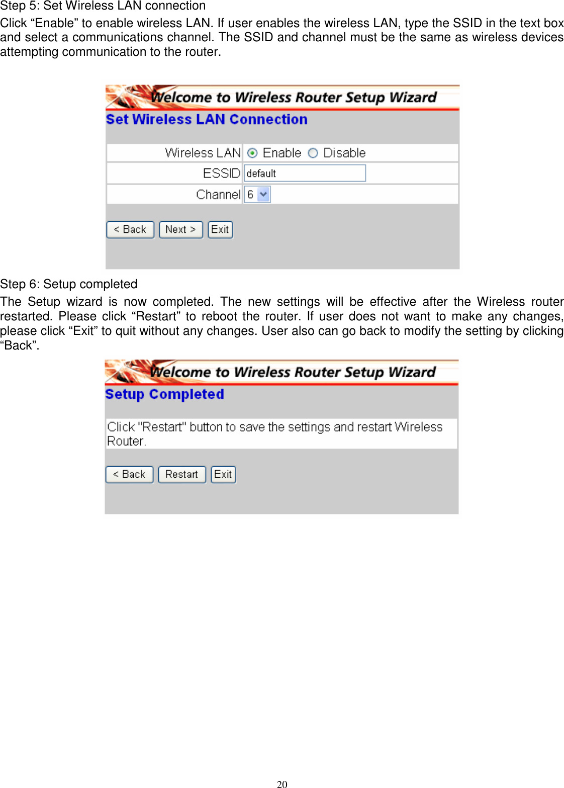  20Step 5: Set Wireless LAN connection Click “Enable” to enable wireless LAN. If user enables the wireless LAN, type the SSID in the text box and select a communications channel. The SSID and channel must be the same as wireless devices attempting communication to the router.   Step 6: Setup completed The  Setup  wizard  is  now  completed.  The  new  settings  will  be  effective  after  the  Wireless  router restarted. Please click “Restart” to reboot the  router. If user does not want to  make any changes, please click “Exit” to quit without any changes. User also can go back to modify the setting by clicking “Back”.  