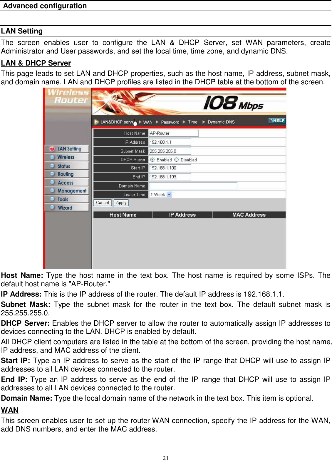  21 Advanced configuration  LAN Setting The  screen  enables  user  to  configure  the  LAN  &amp;  DHCP  Server,  set  WAN  parameters,  create Administrator and User passwords, and set the local time, time zone, and dynamic DNS. LAN &amp; DHCP Server This page leads to set LAN and DHCP properties, such as the host name, IP address, subnet mask, and domain name. LAN and DHCP profiles are listed in the DHCP table at the bottom of the screen.  Host  Name:  Type  the  host  name in the  text  box. The  host  name is  required  by  some ISPs. The default host name is &quot;AP-Router.&quot; IP Address: This is the IP address of the router. The default IP address is 192.168.1.1. Subnet  Mask:  Type  the  subnet  mask  for  the  router  in  the  text  box.  The  default  subnet  mask  is 255.255.255.0. DHCP Server: Enables the DHCP server to allow the router to automatically assign IP addresses to devices connecting to the LAN. DHCP is enabled by default. All DHCP client computers are listed in the table at the bottom of the screen, providing the host name, IP address, and MAC address of the client. Start IP: Type an IP address to serve as the start of the IP range that DHCP will use to assign IP addresses to all LAN devices connected to the router. End  IP: Type an IP address to serve as the end of the IP range that DHCP will use to assign IP addresses to all LAN devices connected to the router. Domain Name: Type the local domain name of the network in the text box. This item is optional. WAN This screen enables user to set up the router WAN connection, specify the IP address for the WAN, add DNS numbers, and enter the MAC address. 