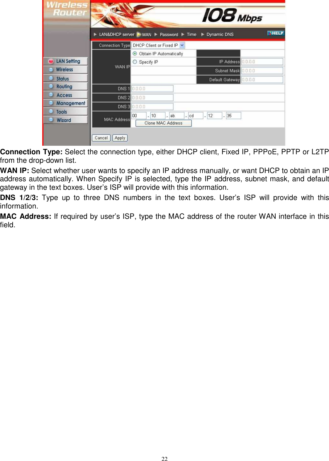  22 Connection Type: Select the connection type, either DHCP client, Fixed IP, PPPoE, PPTP or L2TP from the drop-down list. WAN IP: Select whether user wants to specify an IP address manually, or want DHCP to obtain an IP address automatically. When Specify IP is selected, type the IP address, subnet mask, and default gateway in the text boxes. User’s ISP will provide with this information. DNS  1/2/3:  Type  up  to  three  DNS  numbers  in  the  text  boxes.  User’s  ISP  will  provide  with  this information. MAC Address: If required by user’s ISP, type the MAC address of the router WAN interface in this field. 