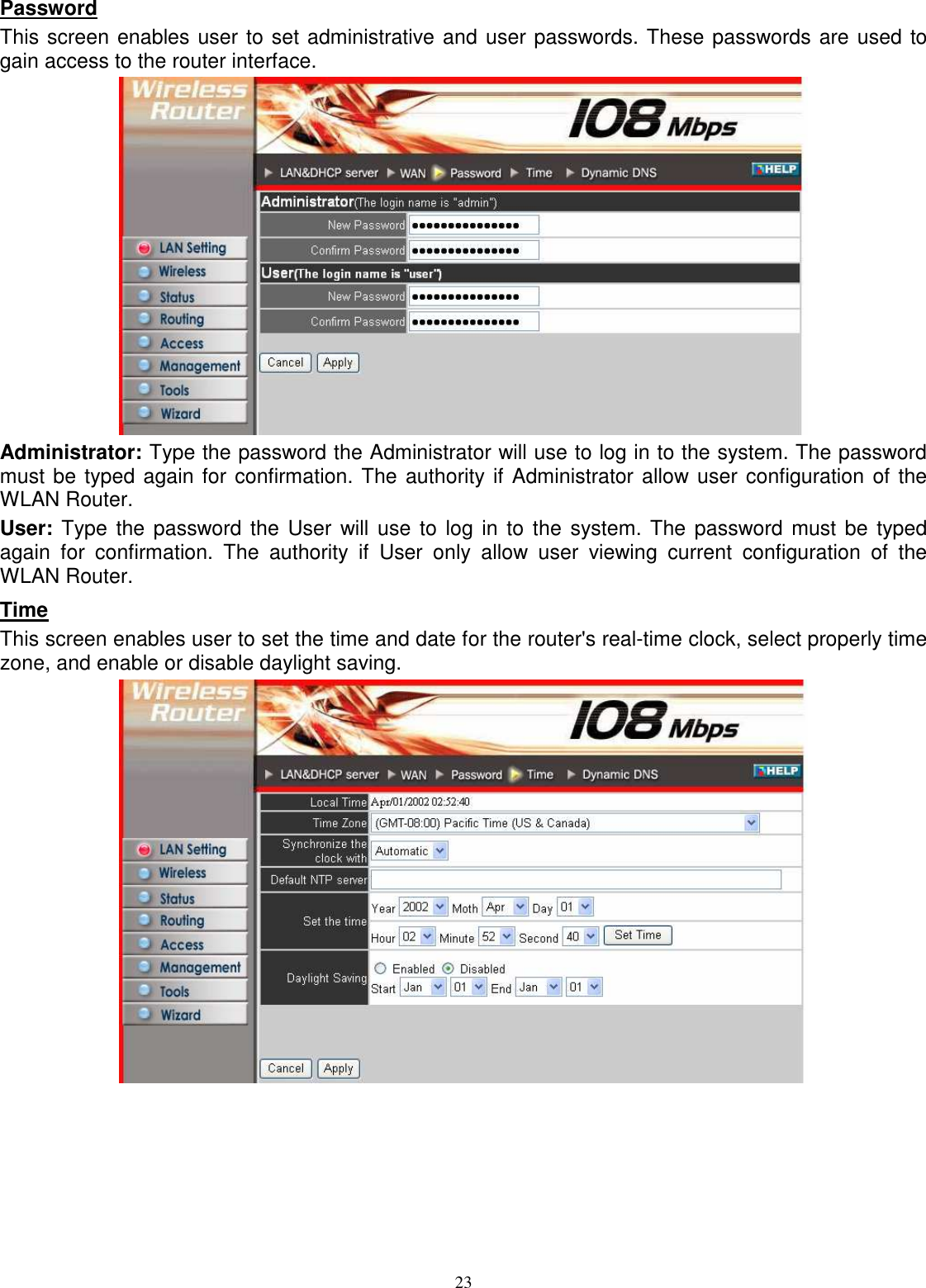 23Password This screen enables user to set administrative and user passwords. These passwords are used to gain access to the router interface.  Administrator: Type the password the Administrator will use to log in to the system. The password must be typed again for confirmation. The authority if Administrator allow user configuration of the WLAN Router. User: Type the password the User will use to log in  to the system. The password must be typed again  for  confirmation.  The  authority  if  User  only  allow  user  viewing  current  configuration  of  the WLAN Router. Time This screen enables user to set the time and date for the router&apos;s real-time clock, select properly time zone, and enable or disable daylight saving.  