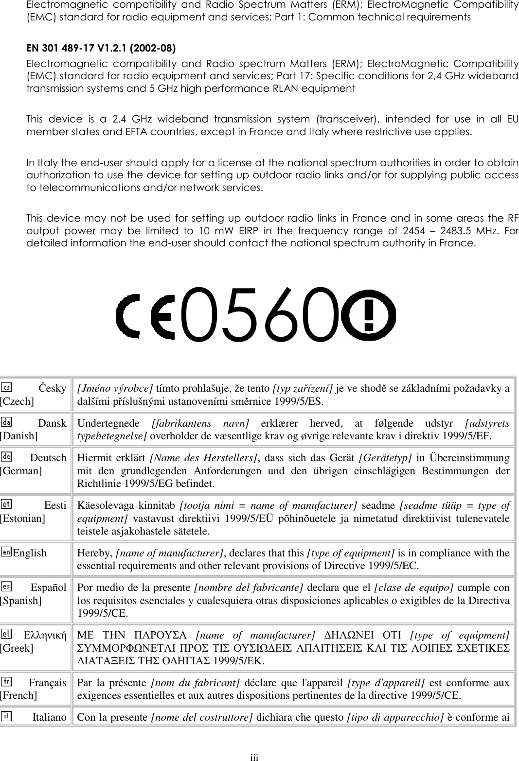  iii Electromagnetic  compatibility  and  Radio  Spectrum  Matters  (ERM);  ElectroMagnetic  Compatibility (EMC) standard for radio equipment and services; Part 1: Common technical requirements  EN 301 489-17 V1.2.1 (2002-08)  Electromagnetic  compatibility  and  Radio  spectrum  Matters  (ERM);  ElectroMagnetic  Compatibility (EMC) standard for radio equipment and services; Part 17: Specific conditions for 2,4 GHz wideband transmission systems and 5 GHz high performance RLAN equipment  This  device  is  a  2.4  GHz  wideband  transmission  system  (transceiver),  intended  for  use  in  all  EU member states and EFTA countries, except in France and Italy where restrictive use applies.  In Italy the end-user should apply for a license at the national spectrum authorities in order to obtain authorization to use the device for setting up outdoor radio links and/or for supplying public access to telecommunications and/or network services.  This device may not be used  for setting up outdoor radio links in France and in some areas the RF output  power  may  be  limited  to  10  mW  EIRP  in  the  frequency  range  of  2454  –  2483.5  MHz.  For detailed information the end-user should contact the national spectrum authority in France.  0560  Česky [Czech]  [Jméno výrobce] tímto prohlašuje, že tento [typ zařízení] je ve shodě se základními požadavky a dalšími příslušnými ustanoveními směrnice 1999/5/ES. Dansk [Danish]  Undertegnede  [fabrikantens  navn]  erklærer  herved,  at  følgende  udstyr  [udstyrets typebetegnelse] overholder de væsentlige krav og øvrige relevante krav i direktiv 1999/5/EF. Deutsch [German]  Hiermit erklärt [Name  des Herstellers], dass sich das  Gerät [Gerätetyp] in Übereinstimmung mit  den  grundlegenden  Anforderungen  und  den  übrigen  einschlägigen  Bestimmungen  der Richtlinie 1999/5/EG befindet. Eesti [Estonian]  Käesolevaga kinnitab [tootja  nimi =  name of  manufacturer]  seadme [seadme tüüp = type of equipment]  vastavust  direktiivi  1999/5/EÜ  põhinõuetele  ja  nimetatud  direktiivist  tulenevatele teistele asjakohastele sätetele. English  Hereby, [name of manufacturer], declares that this [type of equipment] is in compliance with the essential requirements and other relevant provisions of Directive 1999/5/EC. Español [Spanish]  Por medio de la presente [nombre del fabricante] declara que el [clase de equipo] cumple con los requisitos esenciales y cualesquiera otras disposiciones aplicables o exigibles de la Directiva 1999/5/CE. Ελληνική [Greek] ΜΕ ΤΗΝ ΠΑΡΟΥΣΑ  [name  of  manufacturer]  ∆ΗΛΩΝΕΙ ΟΤΙ  [type  of  equipment] ΣΥΜΜΟΡΦΩΝΕΤΑΙ ΠΡΟΣ ΤΙΣ ΟΥΣΙΩ∆ΕΙΣ ΑΠΑΙΤΗΣΕΙΣ ΚΑΙ ΤΙΣ ΛΟΙΠΕΣ ΣΧΕΤΙΚΕΣ ∆ΙΑΤΑΞΕΙΣ ΤΗΣ Ο∆ΗΓΙΑΣ 1999/5/ΕΚ. Français [French]  Par  la  présente [nom  du  fabricant]  déclare que l&apos;appareil [type  d&apos;appareil]  est  conforme  aux exigences essentielles et aux autres dispositions pertinentes de la directive 1999/5/CE. Italiano  Con la presente [nome del costruttore] dichiara che questo [tipo di apparecchio] è conforme ai 