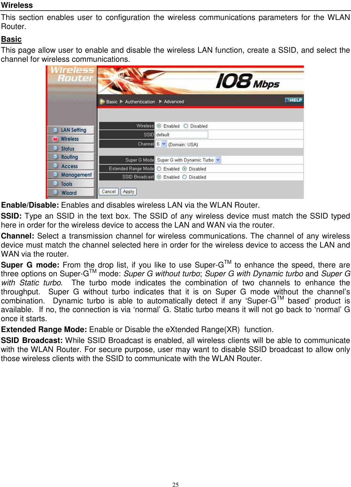  25Wireless This section enables user  to configuration  the  wireless communications parameters for the WLAN Router. Basic This page allow user to enable and disable the wireless LAN function, create a SSID, and select the channel for wireless communications.  Enable/Disable: Enables and disables wireless LAN via the WLAN Router. SSID: Type an SSID in the text box. The SSID of any wireless device must match the SSID typed here in order for the wireless device to access the LAN and WAN via the router. Channel: Select a transmission channel for wireless communications. The channel of any wireless device must match the channel selected here in order for the wireless device to access the LAN and WAN via the router. Super  G  mode: From the drop list, if you like to use Super-GTM to enhance the speed, there are three options on Super-GTM mode: Super G without turbo; Super G with Dynamic turbo and Super G with  Static  turbo.    The  turbo  mode  indicates  the  combination  of  two  channels  to  enhance  the throughput.    Super  G  without  turbo  indicates  that  it  is  on  Super  G  mode  without  the  channel’s combination.    Dynamic  turbo  is  able  to  automatically  detect  if  any  ‘Super-GTM  based’  product  is available.  If no, the connection is via ‘normal’ G. Static turbo means it will not go back to ‘normal’ G once it starts. Extended Range Mode: Enable or Disable the eXtended Range(XR)  function. SSID Broadcast: While SSID Broadcast is enabled, all wireless clients will be able to communicate with the WLAN Router. For secure purpose, user may want to disable SSID broadcast to allow only those wireless clients with the SSID to communicate with the WLAN Router. 