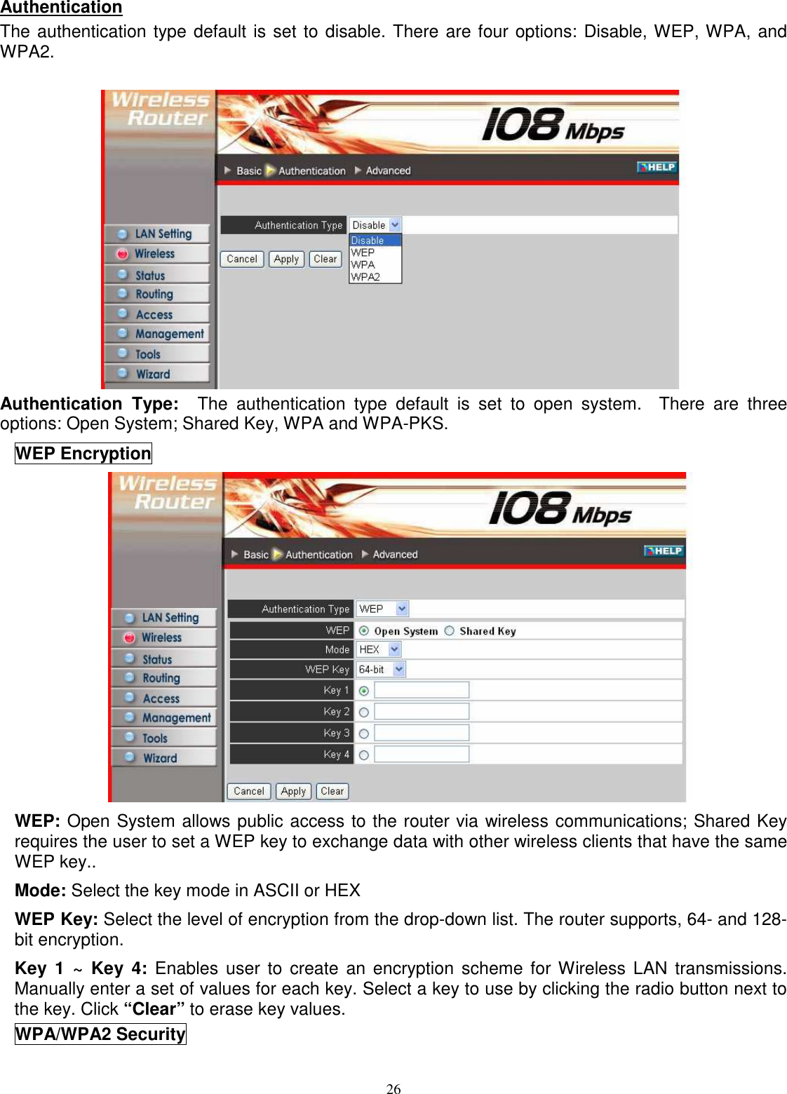  26Authentication The authentication type default is set to disable. There are four options: Disable, WEP, WPA, and WPA2.   Authentication  Type:    The  authentication  type  default  is  set  to  open  system.    There  are  three options: Open System; Shared Key, WPA and WPA-PKS. WEP Encryption  WEP: Open System allows public access to the router via wireless communications; Shared Key requires the user to set a WEP key to exchange data with other wireless clients that have the same WEP key.. Mode: Select the key mode in ASCII or HEX WEP Key: Select the level of encryption from the drop-down list. The router supports, 64- and 128-bit encryption. Key  1  ~  Key  4:  Enables  user  to  create  an encryption  scheme for Wireless  LAN  transmissions. Manually enter a set of values for each key. Select a key to use by clicking the radio button next to the key. Click “Clear” to erase key values. WPA/WPA2 Security 