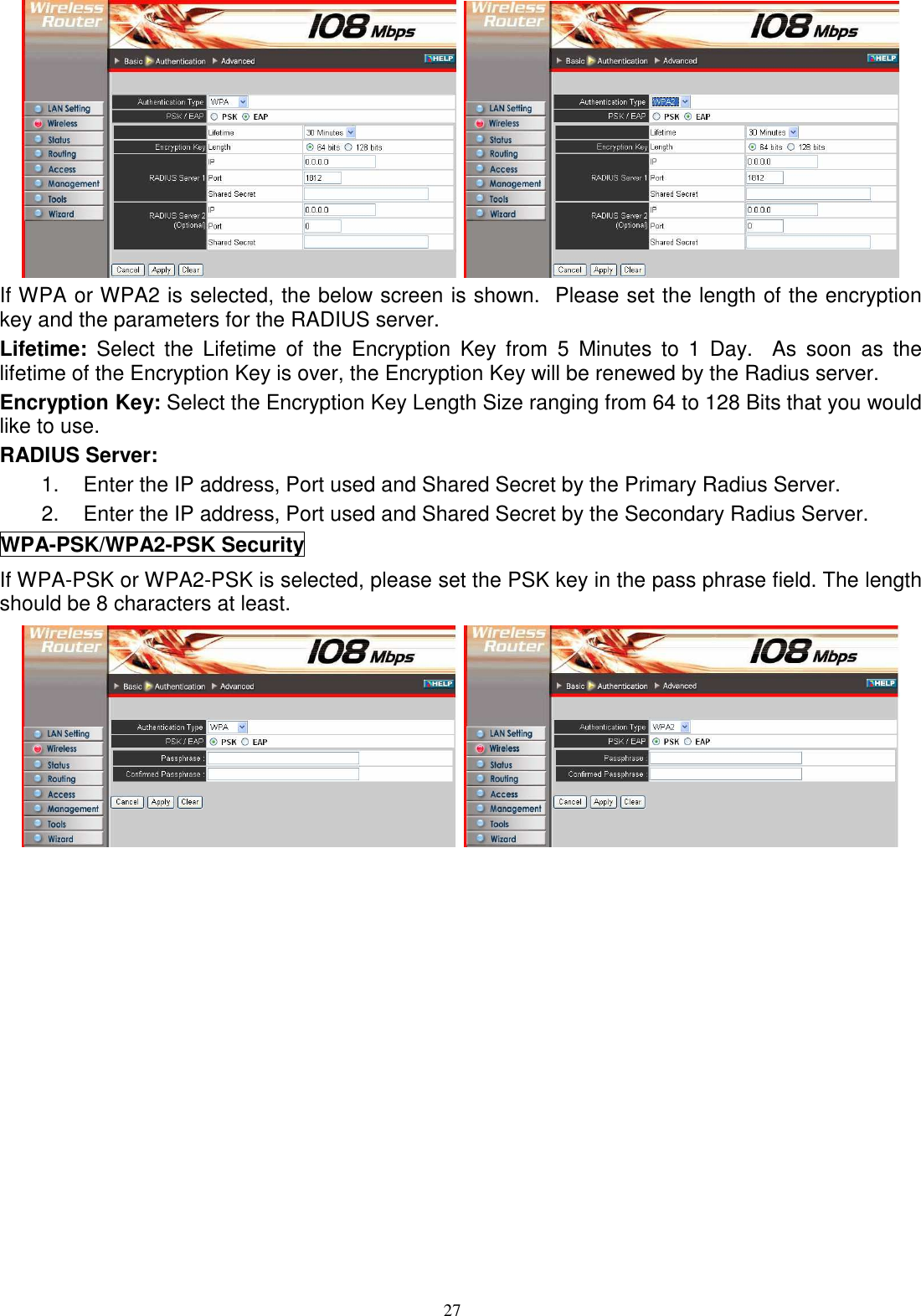  27   If WPA or WPA2 is selected, the below screen is shown.  Please set the length of the encryption key and the parameters for the RADIUS server. Lifetime:  Select  the  Lifetime  of  the  Encryption  Key  from  5  Minutes  to  1  Day.    As  soon  as  the lifetime of the Encryption Key is over, the Encryption Key will be renewed by the Radius server. Encryption Key: Select the Encryption Key Length Size ranging from 64 to 128 Bits that you would like to use. RADIUS Server:  1.  Enter the IP address, Port used and Shared Secret by the Primary Radius Server. 2.  Enter the IP address, Port used and Shared Secret by the Secondary Radius Server. WPA-PSK/WPA2-PSK Security If WPA-PSK or WPA2-PSK is selected, please set the PSK key in the pass phrase field. The length should be 8 characters at least.    