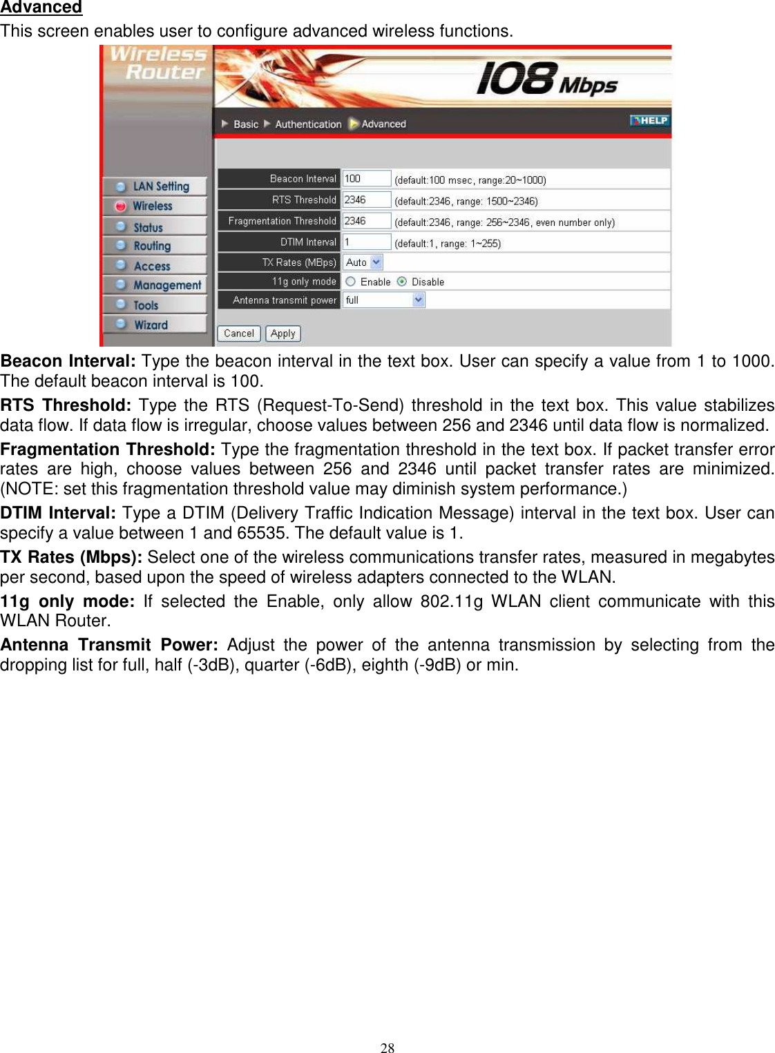  28 Advanced This screen enables user to configure advanced wireless functions.  Beacon Interval: Type the beacon interval in the text box. User can specify a value from 1 to 1000. The default beacon interval is 100. RTS  Threshold: Type the RTS (Request-To-Send) threshold in the text box. This value stabilizes data flow. If data flow is irregular, choose values between 256 and 2346 until data flow is normalized. Fragmentation Threshold: Type the fragmentation threshold in the text box. If packet transfer error rates  are  high,  choose  values  between  256  and  2346  until  packet  transfer  rates  are  minimized. (NOTE: set this fragmentation threshold value may diminish system performance.) DTIM Interval: Type a DTIM (Delivery Traffic Indication Message) interval in the text box. User can specify a value between 1 and 65535. The default value is 1. TX Rates (Mbps): Select one of the wireless communications transfer rates, measured in megabytes per second, based upon the speed of wireless adapters connected to the WLAN. 11g  only  mode:  If  selected  the  Enable,  only  allow  802.11g  WLAN  client  communicate  with  this WLAN Router. Antenna  Transmit  Power:  Adjust  the  power  of  the  antenna  transmission  by  selecting  from  the dropping list for full, half (-3dB), quarter (-6dB), eighth (-9dB) or min. 