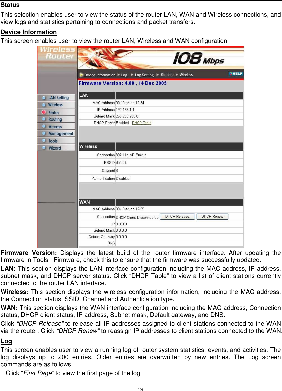  29Status This selection enables user to view the status of the router LAN, WAN and Wireless connections, and view logs and statistics pertaining to connections and packet transfers. Device Information This screen enables user to view the router LAN, Wireless and WAN configuration.  Firmware  Version:  Displays  the  latest  build  of  the  router  firmware  interface.  After  updating  the firmware in Tools - Firmware, check this to ensure that the firmware was successfully updated. LAN: This section displays the LAN interface configuration including the MAC address, IP address, subnet mask, and DHCP server status. Click “DHCP Table” to view a list of client stations currently connected to the router LAN interface. Wireless: This section displays the wireless configuration information, including the MAC address, the Connection status, SSID, Channel and Authentication type. WAN: This section displays the WAN interface configuration including the MAC address, Connection status, DHCP client status, IP address, Subnet mask, Default gateway, and DNS. Click “DHCP Release” to release all IP addresses assigned to client stations connected to the WAN via the router. Click “DHCP Renew” to reassign IP addresses to client stations connected to the WAN. Log This screen enables user to view a running log of router system statistics, events, and activities. The log  displays  up  to  200  entries.  Older  entries  are  overwritten  by  new  entries.  The  Log  screen commands are as follows: Click “First Page” to view the first page of the log 