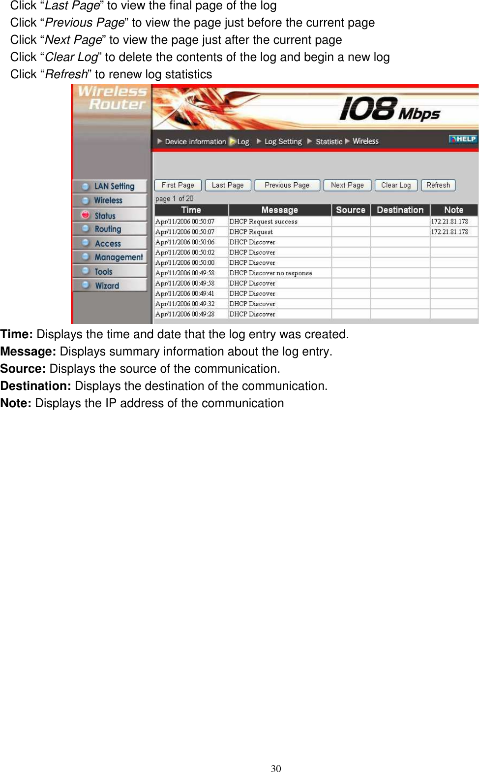  30Click “Last Page” to view the final page of the log Click “Previous Page” to view the page just before the current page Click “Next Page” to view the page just after the current page Click “Clear Log” to delete the contents of the log and begin a new log Click “Refresh” to renew log statistics    Time: Displays the time and date that the log entry was created. Message: Displays summary information about the log entry. Source: Displays the source of the communication. Destination: Displays the destination of the communication. Note: Displays the IP address of the communication 