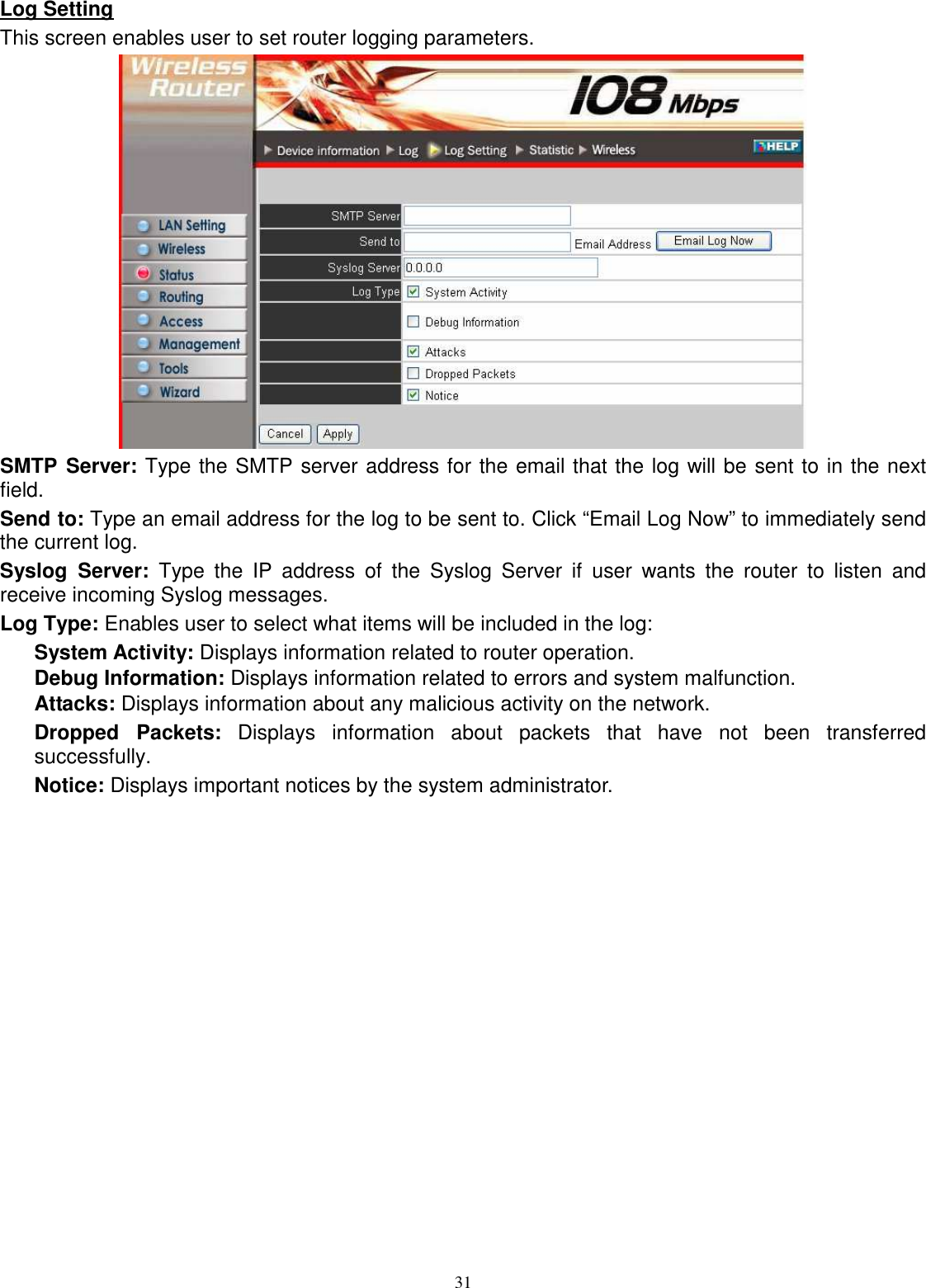  31Log Setting This screen enables user to set router logging parameters.  SMTP Server: Type the SMTP server address for the email that the log will be sent to in the next field. Send to: Type an email address for the log to be sent to. Click “Email Log Now” to immediately send the current log. Syslog  Server:  Type  the  IP  address  of  the  Syslog  Server  if  user  wants  the  router  to  listen  and receive incoming Syslog messages. Log Type: Enables user to select what items will be included in the log: System Activity: Displays information related to router operation. Debug Information: Displays information related to errors and system malfunction. Attacks: Displays information about any malicious activity on the network. Dropped  Packets:  Displays  information  about  packets  that  have  not  been  transferred successfully. Notice: Displays important notices by the system administrator. 