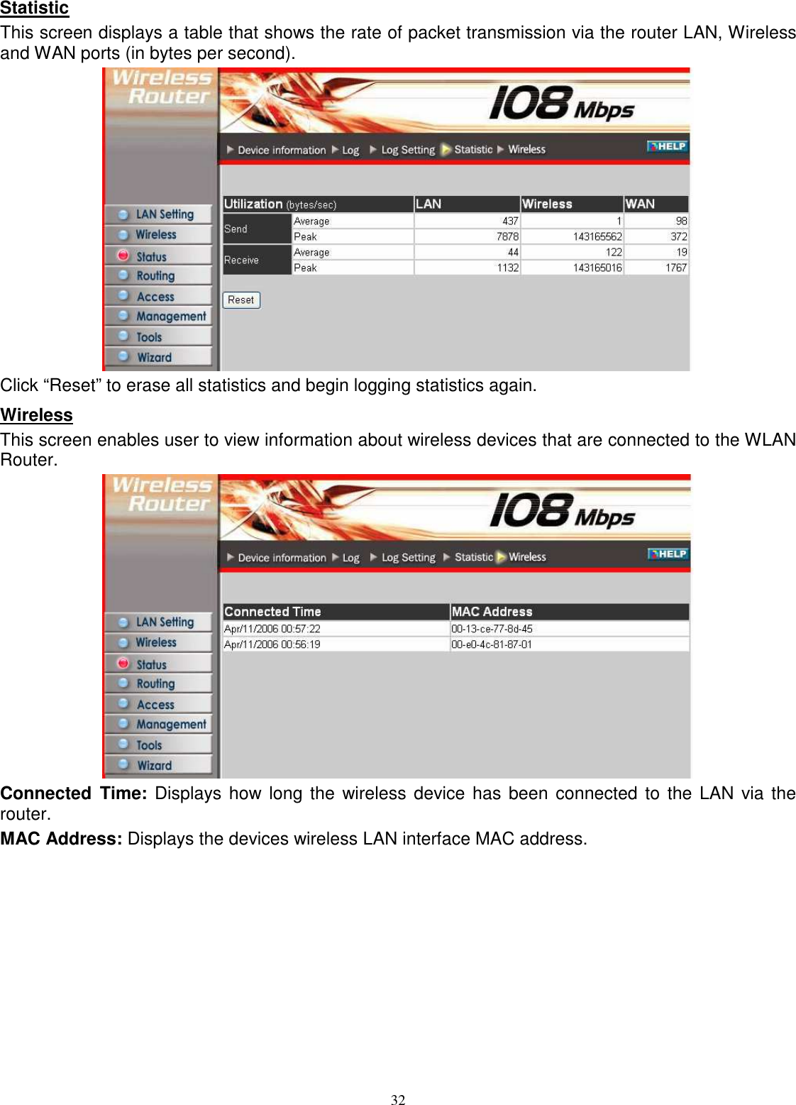  32Statistic This screen displays a table that shows the rate of packet transmission via the router LAN, Wireless and WAN ports (in bytes per second).  Click “Reset” to erase all statistics and begin logging statistics again. Wireless This screen enables user to view information about wireless devices that are connected to the WLAN Router.  Connected  Time: Displays how long the wireless  device has been  connected  to the  LAN via the router. MAC Address: Displays the devices wireless LAN interface MAC address.  
