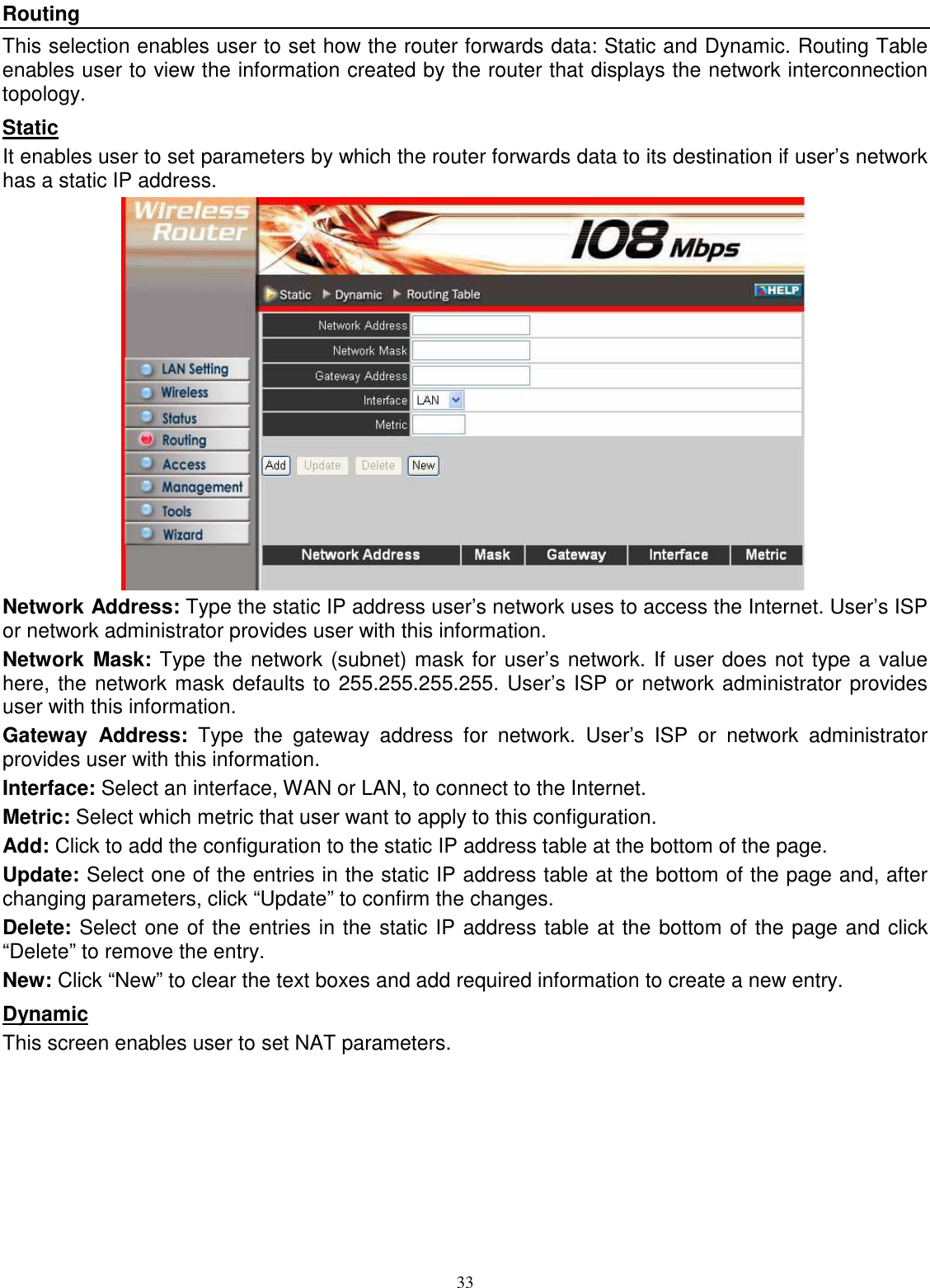  33Routing This selection enables user to set how the router forwards data: Static and Dynamic. Routing Table enables user to view the information created by the router that displays the network interconnection topology. Static It enables user to set parameters by which the router forwards data to its destination if user’s network has a static IP address.  Network Address: Type the static IP address user’s network uses to access the Internet. User’s ISP or network administrator provides user with this information. Network  Mask: Type the network (subnet) mask for user’s network. If user does not type a value here, the network mask defaults to 255.255.255.255. User’s ISP or network administrator provides user with this information. Gateway  Address:  Type  the  gateway  address  for  network.  User’s  ISP  or  network  administrator provides user with this information. Interface: Select an interface, WAN or LAN, to connect to the Internet. Metric: Select which metric that user want to apply to this configuration. Add: Click to add the configuration to the static IP address table at the bottom of the page. Update: Select one of the entries in the static IP address table at the bottom of the page and, after changing parameters, click “Update” to confirm the changes. Delete: Select one of the entries in the static IP address table at the bottom of the page and click “Delete” to remove the entry. New: Click “New” to clear the text boxes and add required information to create a new entry. Dynamic This screen enables user to set NAT parameters. 