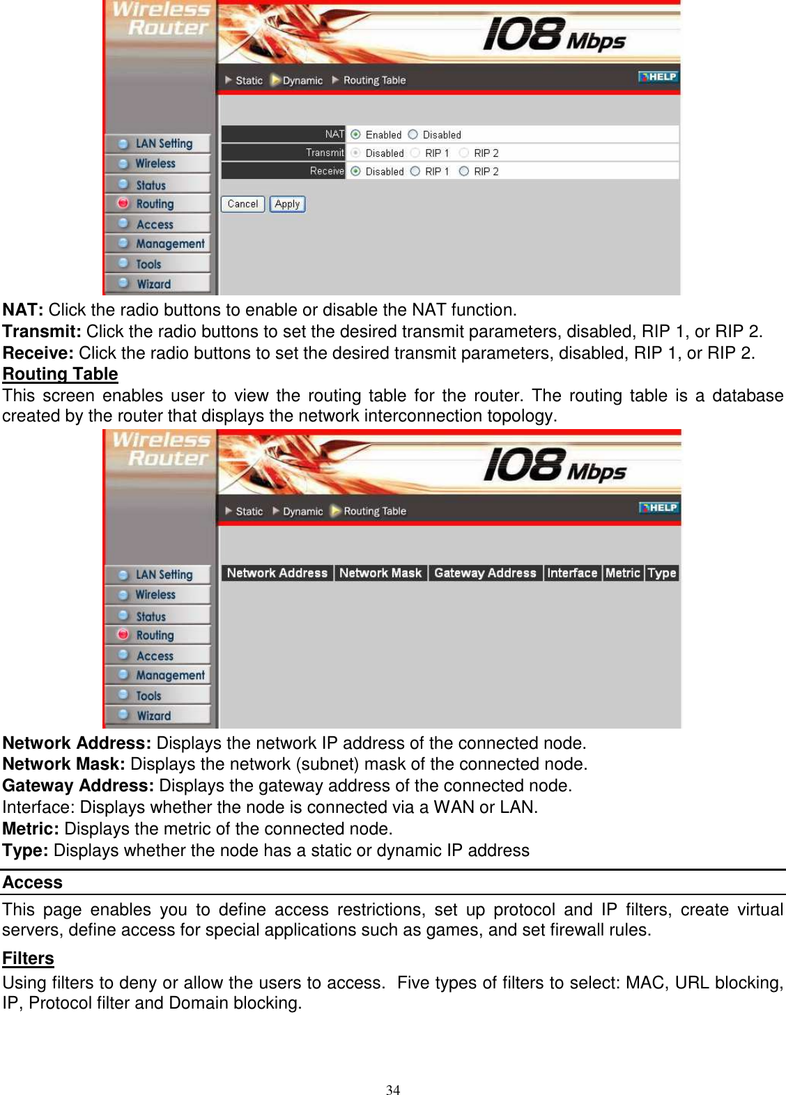  34 NAT: Click the radio buttons to enable or disable the NAT function. Transmit: Click the radio buttons to set the desired transmit parameters, disabled, RIP 1, or RIP 2. Receive: Click the radio buttons to set the desired transmit parameters, disabled, RIP 1, or RIP 2. Routing Table This  screen  enables user to view the  routing  table  for  the  router. The  routing table  is a  database created by the router that displays the network interconnection topology.  Network Address: Displays the network IP address of the connected node. Network Mask: Displays the network (subnet) mask of the connected node. Gateway Address: Displays the gateway address of the connected node. Interface: Displays whether the node is connected via a WAN or LAN. Metric: Displays the metric of the connected node. Type: Displays whether the node has a static or dynamic IP address Access This  page  enables  you  to  define  access  restrictions,  set  up  protocol  and  IP  filters,  create  virtual servers, define access for special applications such as games, and set firewall rules. Filters Using filters to deny or allow the users to access.  Five types of filters to select: MAC, URL blocking, IP, Protocol filter and Domain blocking. 