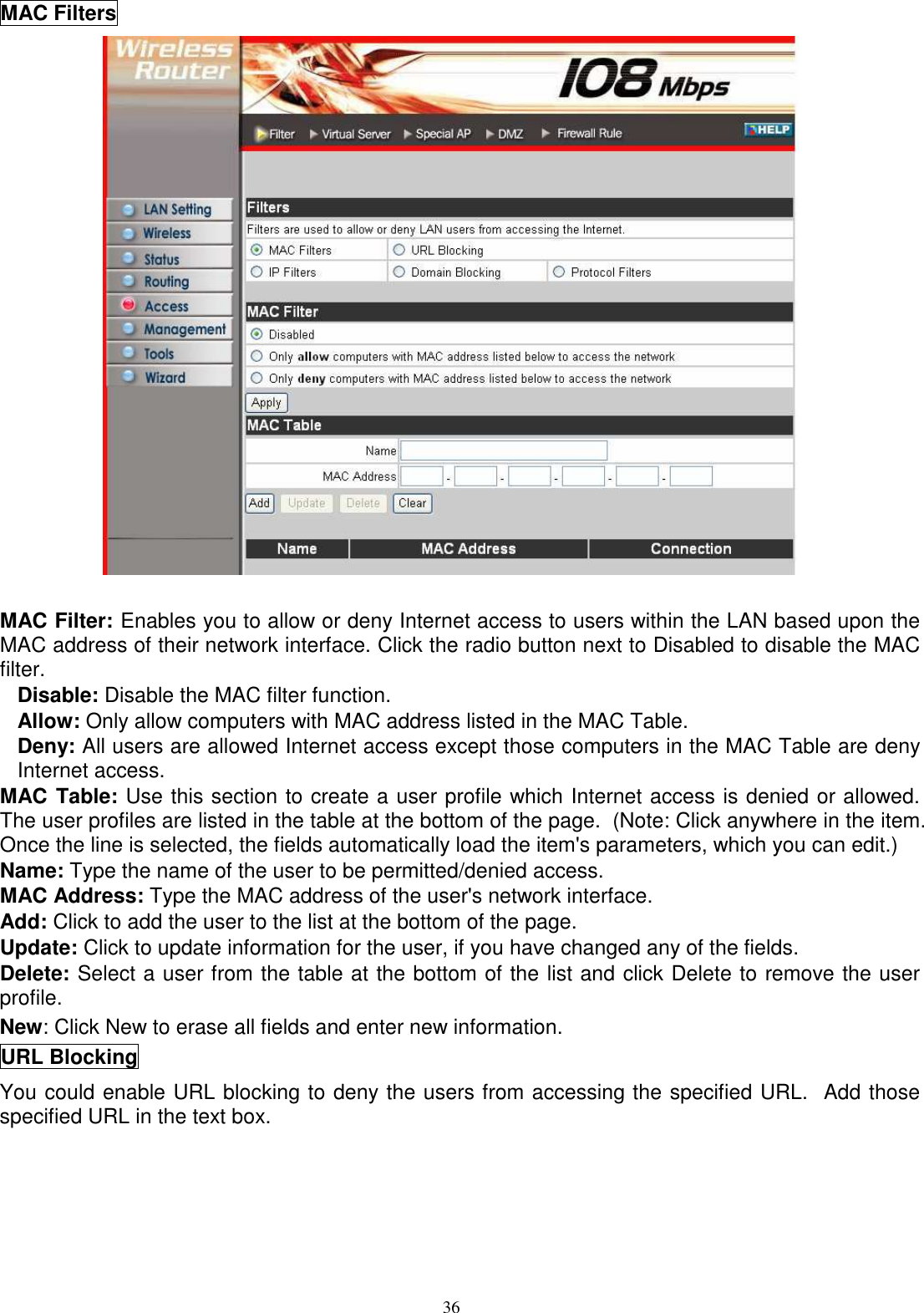  36MAC Filters   MAC Filter: Enables you to allow or deny Internet access to users within the LAN based upon the MAC address of their network interface. Click the radio button next to Disabled to disable the MAC filter. Disable: Disable the MAC filter function. Allow: Only allow computers with MAC address listed in the MAC Table. Deny: All users are allowed Internet access except those computers in the MAC Table are deny Internet access. MAC Table: Use this section to create a user profile which Internet access is denied or allowed.  The user profiles are listed in the table at the bottom of the page.  (Note: Click anywhere in the item. Once the line is selected, the fields automatically load the item&apos;s parameters, which you can edit.) Name: Type the name of the user to be permitted/denied access. MAC Address: Type the MAC address of the user&apos;s network interface. Add: Click to add the user to the list at the bottom of the page. Update: Click to update information for the user, if you have changed any of the fields. Delete: Select a user from the table at the bottom of the list and click Delete to remove the user profile. New: Click New to erase all fields and enter new information. URL Blocking You could enable URL blocking to deny the users from accessing the specified URL.  Add those specified URL in the text box. 