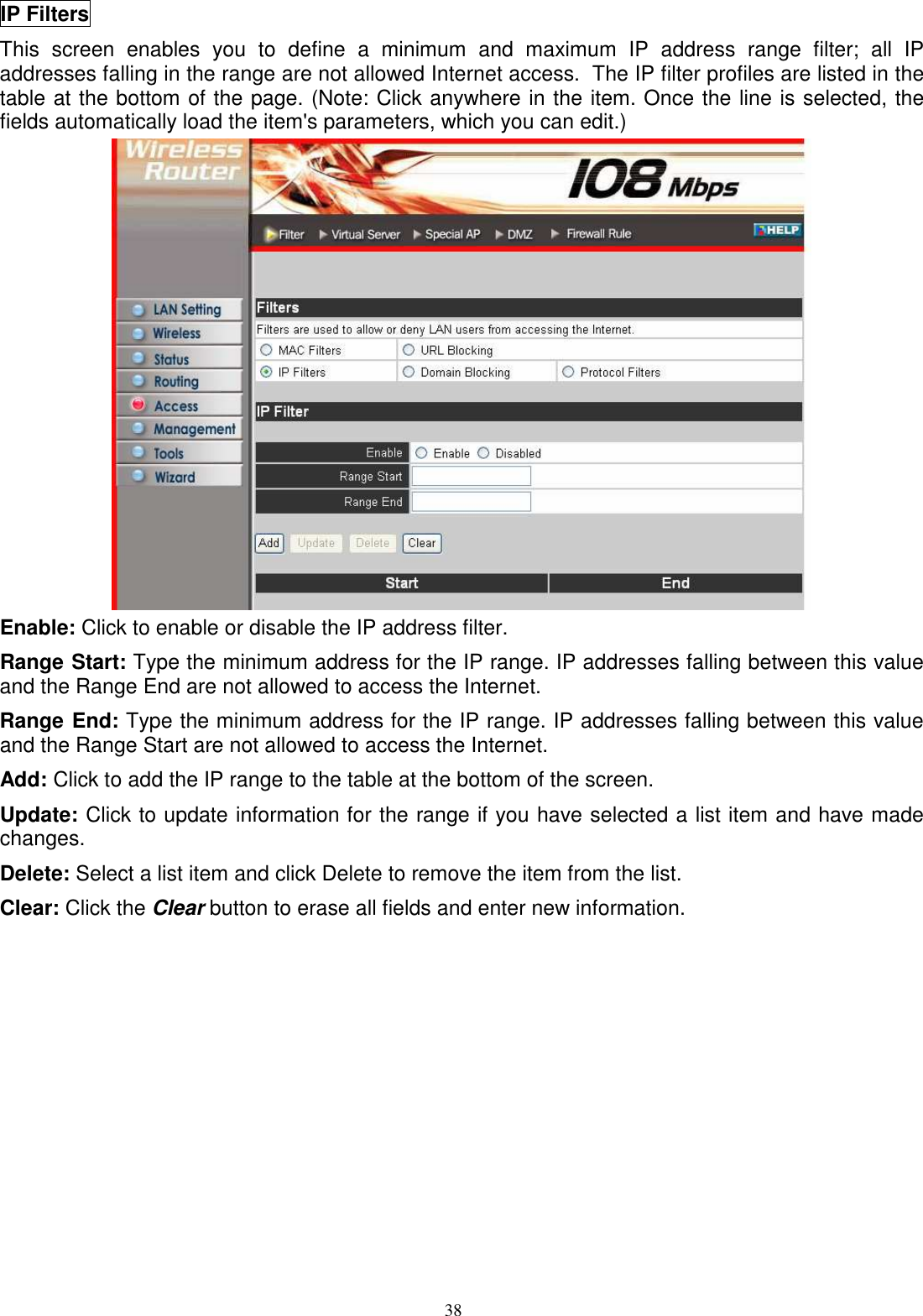  38IP Filters This  screen  enables  you  to  define  a  minimum  and  maximum  IP  address  range  filter;  all  IP addresses falling in the range are not allowed Internet access.  The IP filter profiles are listed in the table at the bottom of the page. (Note: Click anywhere in the item. Once the line is selected, the fields automatically load the item&apos;s parameters, which you can edit.)  Enable: Click to enable or disable the IP address filter. Range Start: Type the minimum address for the IP range. IP addresses falling between this value and the Range End are not allowed to access the Internet. Range End: Type the minimum address for the IP range. IP addresses falling between this value and the Range Start are not allowed to access the Internet. Add: Click to add the IP range to the table at the bottom of the screen. Update: Click to update information for the range if you have selected a list item and have made changes. Delete: Select a list item and click Delete to remove the item from the list. Clear: Click the Clear button to erase all fields and enter new information. 