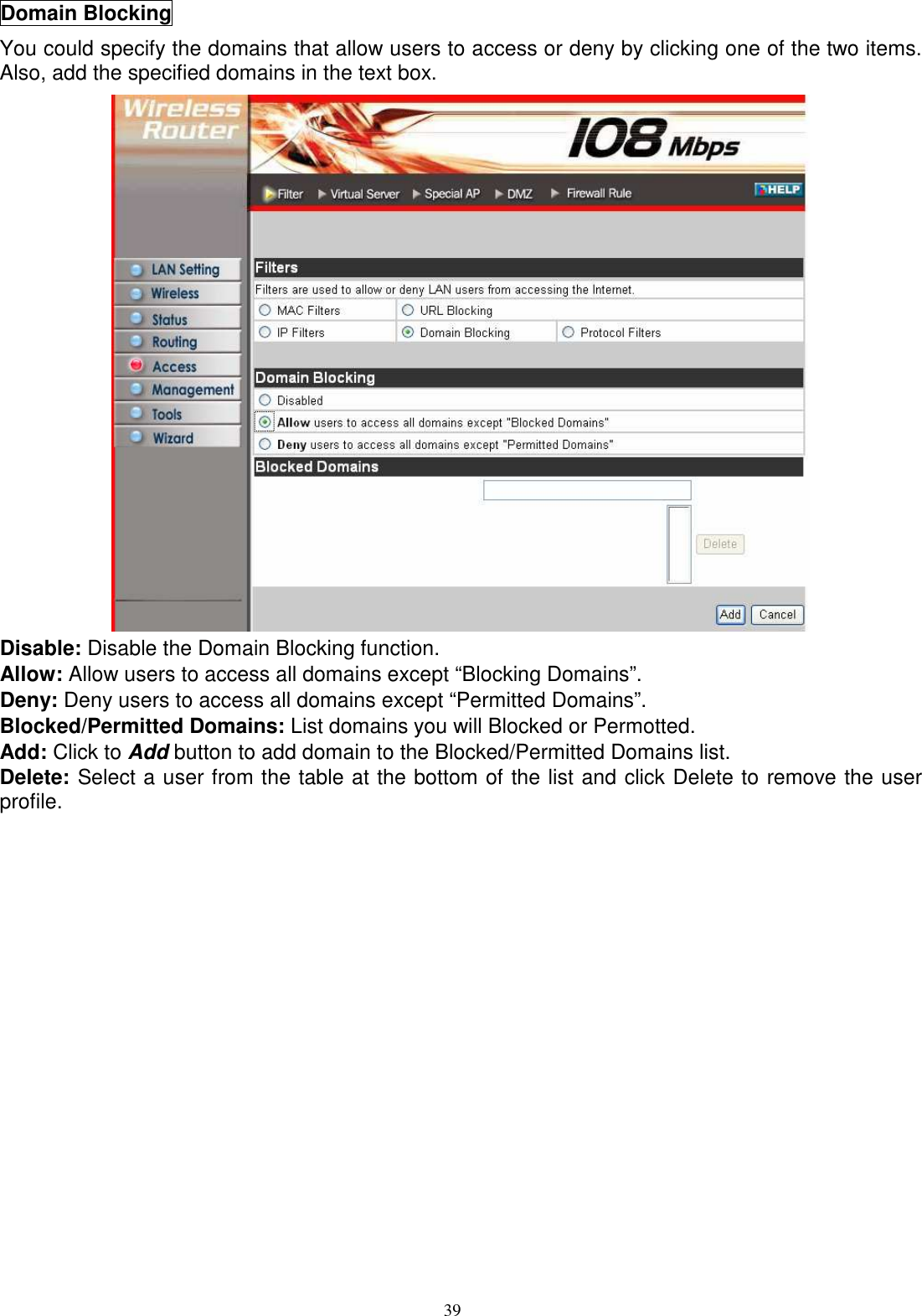  39Domain Blocking You could specify the domains that allow users to access or deny by clicking one of the two items.  Also, add the specified domains in the text box.  Disable: Disable the Domain Blocking function. Allow: Allow users to access all domains except “Blocking Domains”. Deny: Deny users to access all domains except “Permitted Domains”. Blocked/Permitted Domains: List domains you will Blocked or Permotted. Add: Click to Add button to add domain to the Blocked/Permitted Domains list. Delete: Select a user from the table at the bottom of the list and click Delete to remove the user profile.  