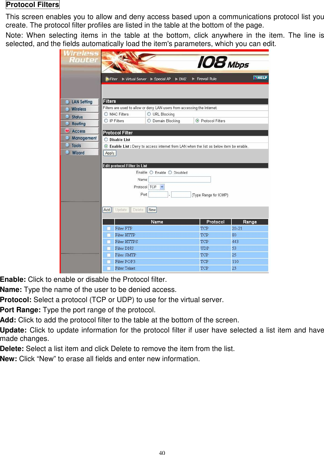  40Protocol Filters This screen enables you to allow and deny access based upon a communications protocol list you create. The protocol filter profiles are listed in the table at the bottom of the page. Note:  When  selecting  items  in  the  table  at  the  bottom,  click  anywhere  in  the  item.  The  line  is selected, and the fields automatically load the item&apos;s parameters, which you can edit.  Enable: Click to enable or disable the Protocol filter. Name: Type the name of the user to be denied access. Protocol: Select a protocol (TCP or UDP) to use for the virtual server. Port Range: Type the port range of the protocol. Add: Click to add the protocol filter to the table at the bottom of the screen. Update: Click to update information for the protocol filter if user have selected a list item and have made changes. Delete: Select a list item and click Delete to remove the item from the list. New: Click “New” to erase all fields and enter new information.  