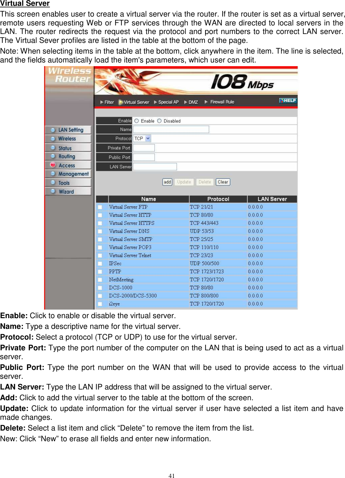  41Virtual Server This screen enables user to create a virtual server via the router. If the router is set as a virtual server, remote users requesting Web or FTP services through the WAN are directed to local servers in the LAN. The router redirects the request via the protocol and port numbers to the correct LAN server. The Virtual Sever profiles are listed in the table at the bottom of the page. Note: When selecting items in the table at the bottom, click anywhere in the item. The line is selected, and the fields automatically load the item&apos;s parameters, which user can edit.  Enable: Click to enable or disable the virtual server. Name: Type a descriptive name for the virtual server. Protocol: Select a protocol (TCP or UDP) to use for the virtual server. Private Port: Type the port number of the computer on the LAN that is being used to act as a virtual server. Public  Port: Type the port number  on the WAN that will be used to provide  access to the  virtual server. LAN Server: Type the LAN IP address that will be assigned to the virtual server. Add: Click to add the virtual server to the table at the bottom of the screen. Update: Click to update information for the virtual server if user have selected a list item and have made changes. Delete: Select a list item and click “Delete” to remove the item from the list. New: Click “New” to erase all fields and enter new information. 